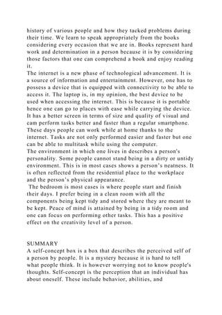 history of various people and how they tacked problems during
their time. We learn to speak appropriately from the books
considering every occasion that we are in. Books represent hard
work and determination in a person because it is by considering
those factors that one can comprehend a book and enjoy reading
it.
The internet is a new phase of technological advancement. It is
a source of information and entertainment. However, one has to
possess a device that is equipped with connectivity to be able to
access it. The laptop is, in my opinion, the best device to be
used when accessing the internet. This is because it is portable
hence one can go to places with ease while carrying the device.
It has a better screen in terms of size and quality of visual and
cam perform tasks better and faster than a regular smartphone.
These days people can work while at home thanks to the
internet. Tasks are not only performed easier and faster but one
can be able to multitask while using the computer.
The environment in which one lives in describes a person's
personality. Some people cannot stand being in a dirty or untidy
environment. This is in most cases shows a person’s neatness. It
is often reflected from the residential place to the workplace
and the person’s physical appearance.
The bedroom is most cases is where people start and finish
their days. I prefer being in a clean room with all the
components being kept tidy and stored where they are meant to
be kept. Peace of mind is attained by being in a tidy room and
one can focus on performing other tasks. This has a positive
effect on the creativity level of a person.
SUMMARY
A self-concept box is a box that describes the perceived self of
a person by people. It is a mystery because it is hard to tell
what people think. It is however worrying not to know people's
thoughts. Self-concept is the perception that an individual has
about oneself. These include behavior, abilities, and
 