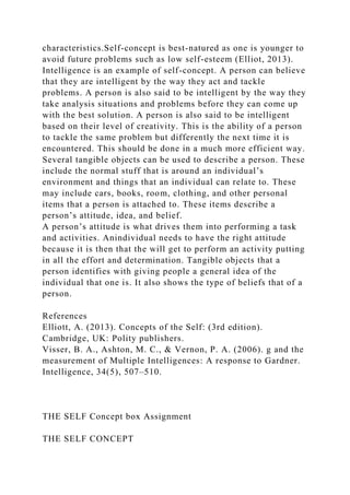 characteristics.Self-concept is best-natured as one is younger to
avoid future problems such as low self-esteem (Elliot, 2013).
Intelligence is an example of self-concept. A person can believe
that they are intelligent by the way they act and tackle
problems. A person is also said to be intelligent by the way they
take analysis situations and problems before they can come up
with the best solution. A person is also said to be intelligent
based on their level of creativity. This is the ability of a person
to tackle the same problem but differently the next time it is
encountered. This should be done in a much more efficient way.
Several tangible objects can be used to describe a person. These
include the normal stuff that is around an individual’s
environment and things that an individual can relate to. These
may include cars, books, room, clothing, and other personal
items that a person is attached to. These items describe a
person’s attitude, idea, and belief.
A person’s attitude is what drives them into performing a task
and activities. Anindividual needs to have the right attitude
because it is then that the will get to perform an activity putting
in all the effort and determination. Tangible objects that a
person identifies with giving people a general idea of the
individual that one is. It also shows the type of beliefs that of a
person.
References
Elliott, A. (2013). Concepts of the Self: (3rd edition).
Cambridge, UK: Polity publishers.
Visser, B. A., Ashton, M. C., & Vernon, P. A. (2006). g and the
measurement of Multiple Intelligences: A response to Gardner.
Intelligence, 34(5), 507–510.
THE SELF Concept box Assignment
THE SELF CONCEPT
 