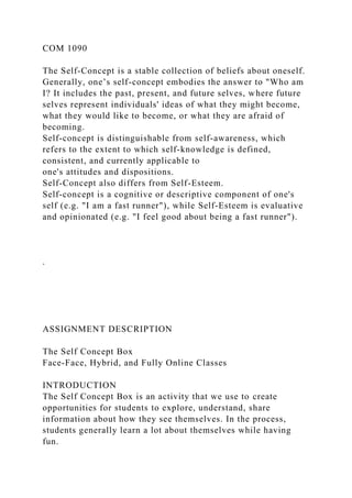 COM 1090
The Self-Concept is a stable collection of beliefs about oneself.
Generally, one’s self-concept embodies the answer to "Who am
I? It includes the past, present, and future selves, where future
selves represent individuals' ideas of what they might become,
what they would like to become, or what they are afraid of
becoming.
Self-concept is distinguishable from self-awareness, which
refers to the extent to which self-knowledge is defined,
consistent, and currently applicable to
one's attitudes and dispositions.
Self-Concept also differs from Self-Esteem.
Self-concept is a cognitive or descriptive component of one's
self (e.g. "I am a fast runner"), while Self-Esteem is evaluative
and opinionated (e.g. "I feel good about being a fast runner").
.
ASSIGNMENT DESCRIPTION
The Self Concept Box
Face-Face, Hybrid, and Fully Online Classes
INTRODUCTION
The Self Concept Box is an activity that we use to create
opportunities for students to explore, understand, share
information about how they see themselves. In the process,
students generally learn a lot about themselves while having
fun.
 