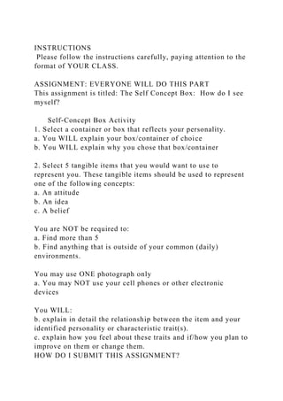 INSTRUCTIONS
Please follow the instructions carefully, paying attention to the
format of YOUR CLASS.
ASSIGNMENT: EVERYONE WILL DO THIS PART
This assignment is titled: The Self Concept Box: How do I see
myself?
Self-Concept Box Activity
1. Select a container or box that reflects your personality.
a. You WILL explain your box/container of choice
b. You WILL explain why you chose that box/container
2. Select 5 tangible items that you would want to use to
represent you. These tangible items should be used to represent
one of the following concepts:
a. An attitude
b. An idea
c. A belief
You are NOT be required to:
a. Find more than 5
b. Find anything that is outside of your common (daily)
environments.
You may use ONE photograph only
a. You may NOT use your cell phones or other electronic
devices
You WILL:
b. explain in detail the relationship between the item and your
identified personality or characteristic trait(s).
c. explain how you feel about these traits and if/how you plan to
improve on them or change them.
HOW DO I SUBMIT THIS ASSIGNMENT?
 