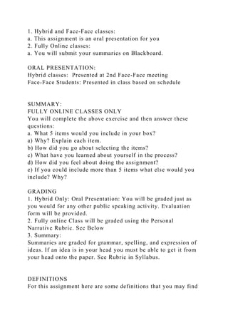 1. Hybrid and Face-Face classes:
a. This assignment is an oral presentation for you
2. Fully Online classes:
a. You will submit your summaries on Blackboard.
ORAL PRESENTATION:
Hybrid classes: Presented at 2nd Face-Face meeting
Face-Face Students: Presented in class based on schedule
SUMMARY:
FULLY ONLINE CLASSES ONLY
You will complete the above exercise and then answer these
questions:
a. What 5 items would you include in your box?
a) Why? Explain each item.
b) How did you go about selecting the items?
c) What have you learned about yourself in the process?
d) How did you feel about doing the assignment?
e) If you could include more than 5 items what else would you
include? Why?
GRADING
1. Hybrid Only: Oral Presentation: You will be graded just as
you would for any other public speaking activity. Evaluation
form will be provided.
2. Fully online Class will be graded using the Personal
Narrative Rubric. See Below
3. Summary:
Summaries are graded for grammar, spelling, and expression of
ideas. If an idea is in your head you must be able to get it from
your head onto the paper. See Rubric in Syllabus.
DEFINITIONS
For this assignment here are some definitions that you may find
 