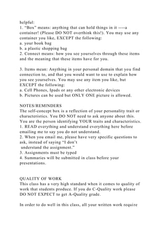 helpful:
1. “Box” means: anything that can hold things in it ----a
container! (Please DO NOT overthink this!). You may use any
container you like, EXCEPT the following:
a. your book bag
b. a plastic shopping bag
2. Connect means: how you see yourselves through these items
and the meaning that these items have for you.
3. Items mean: Anything in your personal domain that you find
connection to, and that you would want to use to explain how
you see yourselves. You may use any item you like, but
EXCEPT the following:
a. Cell Phones, Ipads or any other electronic devices
b. Pictures can be used but ONLY ONE picture is allowed.
NOTES/REMINDERS
The self-concept box is a reflection of your personality trait or
characteristics. You DO NOT need to ask anyone about this.
You are the person identifying YOUR traits and characteristics.
1. READ everything and understand everything here before
emailing me to say you do not understand.
2. When you email me, please have very specific questions to
ask, instead of saying “I don’t
understand the assignment.”
3. Assignments must be typed
4. Summaries will be submitted in class before your
presentations.
QUALITY OF WORK
This class has a very high standard when it comes to quality of
work that students produce. If you do C-Quality work please
DO NOT EXPECT to get A-Quality grade.
In order to do well in this class, all your written work require
 