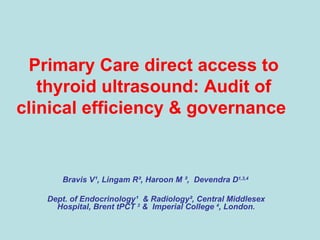 Primary Care direct access to thyroid ultrasound: Audit of clinical efficiency & governance     Bravis V ¹ , Lingam R ² , Haroon M  ² ,  Devendra D 1,3,4   Dept. of Endocrinology ¹   & Radiology ² , Central Middlesex Hospital, Brent tPCT  3  &  Imperial College  4 , London. 
