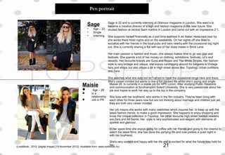 Pen portrait
Sage
• Age – 22
• Single
• Interning
Sage is 22 and is currently interning at Glamour magazine in London. She want’s to
become a creative director of a high end fashion magazine in the near future. She
studied fashion at central Saint martins in London and came out with an impressive 2:1.
She supports herself financially as a part time waitress in an Italian restaurant near by,
she works there most nights and on the weekends. On her nights off she likes to
socialize with her friends in the local pubs and bars nearby with the occasional big night
out. She is currently sharing a flat with two of her close mates in Brick Lane.
Her main passion is fashion and music, she always makes time to go see gigs and
festivals. She spends a lot of her money on clothing, exhibitions, festivals, cd’s and
records. Her favourite brands are Guns and Roses and The White Stripes. Her fashion
style is very vintage and unique, she enjoys rummaging around for bargains in Vintage
fairs and shops but also shops a lot in High street stores like; Topshop, Urban outfitters
and Zara.
She watches what she eats but isn’t afraid to have the occasional binge here and there.
She’s career minded but wants to live a fun packed life whilst she’s young and single.
Maisie 28, Is currently in a stable job for HPR Lonon. After studying Public Relations
and communication at Southampton Solent University. She is very passionate about her
job and hopes to work her way up to the top in the company.
She lives with her boyfriend, who works in the film industry. They've been living with
each other for three years now but are not thinking about marriage and children just yet,
they are both very career minded.
Her job means she works with many celebrities which inquires her to keep up with the
latest fashion trends, to make a good impression. She happens to enjoy shopping and
loves the Unique collection in Topshop, her other favourite high street fashion retailers
are Zara and All Saints. Her style is very sophisticated and elegant with elements of
sparkle and glamour.
In her spare time she enjoys going for coffee with her friends and going to the cinema to
watch the latest films, she has done the partying life and now prefers a quiet night in
with her boyfriend.
She's very content and happy with her life and is excited for what the future may hold for
her.
Maisie
 Age – 28
 In a
relationship
 Job in PR
(LookBook., 2012. [digital image] [19 November 2012]. Available from: www.lookbook.nu) 21
 