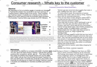 Consumer research – Whats key to the customer
Consumer research for Mintel found that...
 “Women are less concerned about quality than style in
their clothing than they were in 2003”
 “In most product areas, the proportion of women
spending over £100 a year or more is rising, meaning
more room for premium collections.”
 “They are less likely to wear designer clothes than in
the past and are less inclined to think that wearing
them improves someone’s image.”
 “More than half of women (56%) has bought a pair of
jeans in the past year and other casual items like
trousers, tops and T-shirts lead the list of purchases.”
 “Half of women spend under £25 a month, emphasising
the large number of budget fashion customers.”
 “When asked what they were most likely to want to
spend their money on, 58% of women say
clothing/shoes”
 “Mintel's consumer research found that less than half of
all women are confident shoppers and know what suits
them. They may feel overwhelmed with so much choice
and certainly it indicates that retailers need to do more
with their visual merchandising – more mannequins to
show how to wear the looks, plus better-co-ordinated
displays and mood themes.”
 “Less than a third of women really enjoy shopping for
clothes”
 (Quotes from Mintel, customer research)
From these findings on Mintel it is suggested that there are many
ways in which consumer shopping can be improved.
The findings show people are more likely to spend their
money on cheaper options of clothing rather than
higher quality, they're is also a higher proportion of
individuals who would rather spend their money on
basic items and daring items. Which suggests retailers
should be focusing more on the basic ranges than the
expensive, unique collections. The findings also suggest
that the shopping experience could be improved to
increase consumer confidence and purchases. By
Objectives
My objective is to find out whether people in Australia are interested
in Topshop and whether they would like to see more openings of
Topshop stored in different parts of the country. There is already
two Topshop’s based in Australia one in Sydney and the other in
Melbourne of which were a hit with the Australian youth population.
The Australian Topshop twitter page already has 8,721 followers.
Methodology
I will achieve my objective by surveying individuals in Australia aged
10 to 40+ about the retail company Topshop. I will ask them general
questions like; occupations, gender, age etc… Then about what style
they go for and whether they shop at Topshop and use the online
store. Lastly I will ask them how far away the closest Topshop is to
them and where else in Australia they would like to see another store.
Hopefully this will give me an insight into whether Topshop is popular
in Australia and where about in Australia would be a good place to
expand.
Australian
Topshop
Twitter
page
23
 