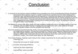 Conclusion
In conclusion to my customer research on Mintel and my personal survey I found some interesting findings on customer
spending and what customers expect in a retailer. Customers are spending more time online shopping then
shopping in store, this Mintel quote backs this statement up “Consumers are relying on the internet more and
more; over a fifth (22%) of consumers now buy more clothes online than they do in-store, compared to just over
one in ten (12%) in 2010.” It has also been proven that customers spend more money online than they do in
store, suggesting the online market is growing and to increase spending in stores, the experience should be
changed to make it more enjoyable.
The statistics on women sizes show, women don’t feel confident in shopping as there is not always clothing of their size
and shape, this is a market Topshop is missing and could expand on to open a new market for the larger
women, it will also increase consumer confidence and spending.
Due to the recession and other factors like, family, consumer spending has decreased and a larger number of customers
are budget fashion shoppers. This becomes a problem for Topshop’s more expensive collections like Unique, it
also could suggest Topshop’s basic range will do well in this current climate. “They are less likely to wear
designer clothes than in the past and are less inclined to think that wearing them improves
someone’s image.” this Mintel quote backs up that statement.
From these findings, Topshop could improve their retailer experience for its old customers and new
customers, by;
• Producing more sizes for larger women
• Increase consumer confidence
• Improve the store experience
• Improve their online services 27
 
