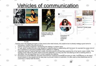 Vehicles of communication
Magazine ads
TV ads
Celebrities wearing
Topshop clothing in
public Promotions on
Topshop’s
Facebook
page
Topshop’s Twitter page
Topshop aren’t the biggest promoters of their brand in the retail industry, this could be due to already making a good name for
themselves. However they still promote in;
• Fashion and gossip magazines, representing the clothing in a fashion story
• TV ads, which usually promote a new designer or celebrity which is collaborating with the brand, for example the screen shot of
the TV ad above is promoting Christian Kane's collection in Topshop.
• Celebrities wearing Topshop clothing in public, the photo above is of Kate Moss wearing one of her big fur coats in public. This
strategy works well as the public aspire to look like celebrities, so if they see their idol wearing an item of clothing which is
affordable, they will most likely buy it, to look more like the celebrity.
• Promotions on social networks, the photo above is from Topshop's Facebook promoting an offer “free shipping on all orders”.
Social network is very popular and an easy way to promote a brand to customers. It is also used to show awareness and for
customers to interact with the brand.
39
 
