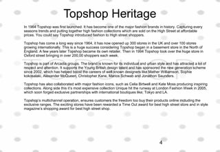 Topshop Heritage
In 1964 Topshop was first launched. It has become one of the major fashion brands in history. Capturing every
seasons trends and putting together high fashion collections which are sold on the High Street at affordable
prices. You could say Topshop introduced fashion to High street shoppers.
Topshop has come a long way since 1964, it has now opened up 300 stores in the UK and over 100 stores
growing internationally. This is a huge success considering Topshop began in a basement store in the North of
England. A few years later Topshop became its own retailer. Then in 1994 Topshop took over the huge store in
Oxford street bringing in over 200,00 shoppers each week.
Topshop is part of Arcadia groups. The brand is known for its individual and urban style and has attracted a lot of
respect and attention. It supports the Young British design talent and has sponsored the new generation scheme
since 2002, which has helped boost the careers of well known designers like Mather Williamson, Sophie
kokosalaki, Alexander McQueen, Christopher Kane, Marios Schwab and Jonathon Saunders.
Topshop has also collaborated with major fashion icons, such as Celia Birtwell and Kate Moss producing inspiring
collections. Along side this it’s most expensive collection Unique hit the runway at London Fashion Week in 2005,
which soon forged exclusive partnerships with international boutiques like; Tokyo and LA.
Topshop’s multichannel operation, ensures customers the freedom too buy their products online including the
exclusive ranges. The exciting stores have been rewarded a Time Out award for best high street store and in style
magazine’s shopping award for best high street shop.
4
 
