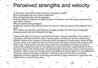 Perceived strengths and velocity
In conclusion, what factors make Topshop a successful retailer?
It's recognisable logo and mission statements
It's strong relationship with it's customers
Having different collections for different types of customers, from the budget shopper to the
high fashion shopper
It's successful pricing strategies
Although Topshop does little promotion of its brand, it does enough to attract attention for its
brand.
It's creative and dynamic store layout to increase consumer confidence and making the
shopping experience more enjoyable and easy
Topshop has taken into account many factors to make it a tough competitor in the market. In
comparison with Zara and River Island, Topshop takes a strong lead, by show casing many
different collections for all types of customers which increases it's market share, where as Zara
focuses mainly on it's expensive items and River Island still need to expand their boutique and
basic range. Topshop also uses the pricing model to its advantage by creating one style of
product and ranging the prices of it by tweaking it at each price level, a good example of this is
the skater dress or the chelsea boots. The disadvantage Topshop has on Zara is the expensive
collections, Zara is known for it's high fashion and expensive clothing which is in competition with
Topshops unique and boutique collections. Topshop could overcome this by promoting
awareness of these collections, producing more pieces for these collections in more sizes and
present them in every Topshop store.
41
 