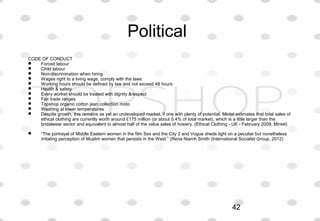 Political
CODE OF CONDUCT
 Forced labour
 Child labour
 Non-discrimination when hiring
 Wages right to a living wage, comply with the laws
 Working hours should be defined by law and not exceed 48 hours
 Health & safety
 Every worker should be treated with dignity &respect
 Fair trade ranges
 Topshop organic cotton jean collection moto
 Washing at lower temperatures
 Despite growth, this remains as yet an undeveloped market, if one with plenty of potential. Mintel estimates that total sales of
ethical clothing are currently worth around £175 million (or about 0.4% of total market), which is a little larger than the
bridalwear sector and equivalent to almost half of the value sales of hosiery. (Ethical Clothing - UK - February 2009, Mintel)
 “The portrayal of Middle Eastern women in the film Sex and the City 2 and Vogue sheds light on a peculiar but nonetheless
irritating perception of Muslim women that persists in the West.” (Rena Niamh Smith (International Socialist Group, 2012)
42
 