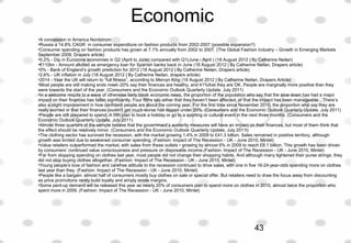Economic
 
•A concession in America Nordstrom
•Russia a 14.8% CAGR  in consumer expenditure on fashion products from 2002-2007 (possible expansion?)
•Consumer spending on fashion products has grown at 7.1% annually from 2002 to 2007. (The Global Fashion Industry – Growth in Emerging Markets 
September 2009, Drapers article)
•0.2% - Dip in Eurozone economies in Q2 (April to June) compared with Q1(June - April ) (18 August 2012 | By Catherine Neilan) 
•€110bn - Amount allotted as emergency loan for Spanish banks back in June (18 August 2012 | By Catherine Neilan, Drapers article) 
•0% - Bank of England’s growth prediction for 2012 (18 August 2012 | By Catherine Neilan, Drapers article) 
•2.6% - UK inflation in July (18 August 2012 | By Catherine Neilan, drapers article) 
•2014 - Year the UK will return to “full fitness”, according to Mervyn King (18 August 2012 | By Catherine Neilan, Drapers Article) 
•Most people are still making ends meet–20% say their finances are healthy, and 41%that they are OK. People are marginally more positive than they 
were towards the start of the year. (Consumers and the Economic Outlook Quarterly Update, July 2011)
•In a welcome respite to a wave of otherwise fairly bleak economic news, the proportion of the population who say that the slow down has had a major 
impact on their finances has fallen significantly. Four fifths say either that they haven’t been affected, or that the impact has been manageable…There’s 
also a slight improvement in how confident people are about the coming year. For the first time since November 2010, the proportion who say they are 
really worried or that their finances couldn’t get much worse has dipped under 20%. (Consumers and the Economic Outlook Quarterly Update, July 2011)
•People are still prepared to spend. A fifth plan to book a holiday or go to a sporting or cultural event in the next three months. (Consumers and the 
Economic Outlook Quarterly Update, July 2011)
•Almost three quarters of the sample believe that the government’s austerity measures will have an impact on their finances, but most of them think that 
the effect should be relatively minor. (Consumers and the Economic Outlook Quarterly Update, July 2011l)
•The clothing sector has survived the recession, with the market growing 1.4% in 2009 to £41.3 billion. Sales remained in positive territory, although 
growth was limited due to weakened consumer spending. (Fashion: Impact of The Recession - UK - June 2010, Mintel) 
•Value retailers outperformed the market, with sales from these outlets • growing by almost 6% in 2009 to reach £8.1 billion. This growth has been driven 
by consumers’ continued value consciousness and pressure on disposable income.(Fashion: Impact of The Recession - UK - June 2010, Mintel)
•Far from stopping spending on clothes last year, most people did not change their shopping habits. And although many tightened their purse strings, they 
did not stop buying clothes altogether. (Fashion: Impact of The Recession - UK - June 2010, Mintel)
•Young people’s love of fashion and carefree attitude to the recession continued to drive sales, with one in five 16-24-year-olds spending more on clothes 
last year than they. (Fashion: Impact of The Recession - UK - June 2010, Mintel)
•People like a bargain: almost half of consumers mostly buy clothes on sale or special offer. But retailers need to draw the focus away from discounting 
as price promotions rarely build loyalty and simply erode margins.
•Some pent-up demand will be released this year as nearly 20% of consumers plan to spend more on clothes in 2010, almost twice the proportion who 
spent more in 2009. (Fashion: Impact of The Recession - UK - June 2010, Mintel)
43
 