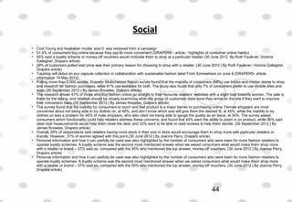 Social
• Codi Young and Australian model, size 0, was removed from a campaign
• 51.4% of consumers buy online because they say its more convenient (DRAPERS - article - highlights of consumer online habits)
• 55% said a loyalty scheme or money-off vouchers would motivate them to shop at a particular retailer (30 June 2012  By Ruth Faulkner, Victoria 
Gallagher, Drapers article)
• 29% of customers polled said price was their primary reason for choosing to shop with a retailer. (30 June 2012 | By Ruth Faulkner, Victoria Gallagher, 
Drapers article)
• Topshop will debut an eco capsule collection in collaboration with sustainable fashion label From Somewhere on June 8.(DRAPERS- article 
information 19 May 2012)
• Polling more than 2,000 people, Drapers’ Multichannel Report survey found that the majority of consumers (69%) use bricks-and-mortar stores to shop 
and research for fashion purchases, while 61% use websites for both. The study also found that only 7% of consumers prefer to use mobile sites and 
apps.(29 September 2012 | By James Knowles, Drapers article)
• The research shows 47% of those who buy fashion online go straight to their favourite retailers’ websites with a slight bias towards women. The sale is 
there for the taking, and retailers should be closely examining what this group of customers does once they arrive on the site if they want to improve 
their conversion rates.(29 September 2012 | By James Knowles, Drapers article)
• The survey found that the inability for consumers to touch and feel product is a major barrier to purchasing online. Female shoppers are most 
concerned about not being able to try clothes on, at 48%, and don’t know which size will give them the desired fit, at 45%, while the inability to try 
clothes on was a problem for 40% of male shoppers, who also cited not being able to gauge the quality as an issue, at 34%. The survey asked 
consumers which functionality could help retailers address these concerns, and found that 44% want the ability to zoom in on product, while 36% said 
clear size measurements would help them close the deal, and 33% want to be able to read reviews to help them decide. (29 September 2012 | By 
James Knowles, Drapers article)
• Overall, 26% of respondents said retailers having more stock in their size in store would encourage them to shop more with particular retailers or 
brands. However, 31% of women agreed with this point.(30 June 2012 | By Joanna Perry, Drapers article)
• Personal information and how it can usefully be used was also highlighted by the number of consumers who were keen for more fashion retailers to 
operate loyalty schemes. A loyalty scheme was the second most mentioned answer when we asked consumers what would make them shop more 
with a retailer or brand – 37% said so, compared with the 55% who mentioned the top answer, money-off vouchers. (30 June 2012 | By Joanna Perry, 
Drapers article)
• Personal information and how it can usefully be used was also highlighted by the number of consumers who were keen for more fashion retailers to 
operate loyalty schemes. A loyalty scheme was the second most mentioned answer when we asked consumers what would make them shop more 
with a retailer or brand – 37% said so, compared with the 55% who mentioned the top answer, money-off vouchers. (30 June 2012 | By Joanna Perry, 
Drapers article)
44
 