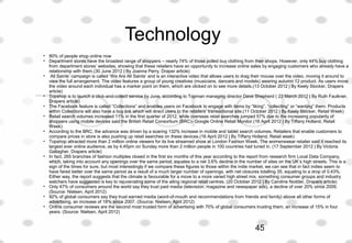 Technology
• 80% of people shop online now
• Department stores have the broadest range of shoppers – nearly 74% of those polled buy clothing from their shops. However, only 44% buy clothing 
from department stores’ websites, showing that these retailers have an opportunity to increase online sales by engaging customers who already have a 
relationship with them.(30 June 2012 | By Joanna Perry, Draper article)
•  All Saints’ campaign is called ‘We Are All Saints’ and is an interactive video that allows users to drag their mouse over the video, moving it around to 
view the full arrangement. The video features a group of young creatives (musicians, dancers and models) wearing autumn 12 product. As users move 
the video around each individual has a marker point on them, which are clicked on to see more details.(13 October 2012 | By Keely Stocker, Drapers 
article)
• Topshop is to launch a click-and-collect service by June, according to Topman managing director Dave Shepherd ( 22 March 2012 | By Ruth Faulkner, 
Drapers article)
• The Facebook feature is called “Collections” and enables users on Facebook to engage with items by “liking”, “collecting” or “wanting” them. Products 
within Collections will also have a buy link which will direct users to the retailers’ transactional site.(11 October 2012 | By Keely Stocker, Retail Week)
• Retail search volumes increased 11% in the first quarter of 2012, while overseas retail searches jumped 57% due to the increasing popularity of 
shoppers using mobile devices said the British Retail Consortium (BRC)- Google Online Retail Monitor.(16 April 2012 | By Tiffany Holland, Retail 
Week)
• According to the BRC, the advance was driven by a soaring 132% increase in mobile and tablet search volumes. Retailers that enable customers to 
compare prices in store is also pushing up retail searches on these devices.(16 April 2012 | By Tiffany Holland, Retail week)
• Topshop attracted more than 2 million online viewers for its live streamed show at London Fashion Week. The womenswear retailer said it reached its 
largest ever online audience, as by 4.45pm on Sunday more than 2 million people in 100 countries had tuned in. (17 September 2012 | By Victoria 
Gallagher, Drapers article)
• In fact, 265 branches of fashion multiples closed in the first six months of this year according to the report from research firm Local Data Company, 
which, taking into account any openings over the same period, equates to a net 3.6% decline in the number of sites on the UK’s high streets. This is a 
sign of the times for sure, but most interestingly if we compare these figures to those within the indie market, we can see that in fact indies seem to 
have fared better over the same period as a result of a much larger number of openings, with net closures totalling 35, equating to a drop of 0.43%. 
Either way, the report suggests that the climate is favourable for a move to a more varied high street mix, something consumer groups and industry 
watchers have suggested is key to rejuvenating some of the ailing regional retail centres. (20 October 2012 | By Caroline Nodder, Drapers article)
• Only 47% of consumers around the world say they trust paid media (television, magazine and newspaper ads), a decline of over 20% since 2009. 
(Source: Nielsen, April 2012)
• 92% of global consumers say they trust earned media (word-of-mouth and recommendations from friends and family) above all other forms of 
advertising, an increase of 18% since 2007. (Source: Nielsen, April 2012)
• Online consumer reviews are the second most trusted form of advertising with 70% of global consumers trusting them, an increase of 15% in four 
years. (Source: Nielsen, April 2012)
 
45
 