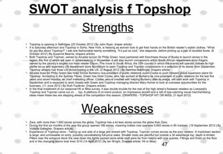 Strengths
• Topshop is opening in Selfrdges (20 October 2012 | By John Ryan, draper article)
• It is Saturday afternoon and Topshop in SoHo, New York, is heaving as women look to get their hands on the British retailer’s stylish clothes. “What 
do you like about Topshop?” I ask one fashionable twenty something. “It’s just so cool,” she responds, before picking up a pair of studded boots. (6 
October 2012 | By Suzanne Bearne, drapers article)
• Both Topshop and Topman, owned by Arcadia tycoon Sir Philip Green, have partnered with franchisee House of Busby to launch stores in the 
region, the first of which will open in Johannesburg in November. It will also launch concessions within South African department store Edgars, 
owned by the country’s largest non-food retailer Edcon. The move to South Africa, the 37th country in which the brands will operate, follows its high 
profile tie-up with legendary US department store Nordstrom to open Topshop and Topman concessions in a selection of its stores from September. 
Topshop already has three US stores trading in the US. (2 August 2012 | By Gemma Goldfingle, Drapers article)
• Arcadia boss Sir Philip Green has hired former Burberry vice-president of public relations Justin Cooke to push forward global expansion plans for 
Topshop. According to the Sunday Times, Green has hired Cooke, who has worked at Burberry as vice-president of public relations for the last five 
years and seven months, as chief marketing officer. Cooke, who is credited with helping Burberry alter its image, will start work with Topshop in 
September and is expected to work closely with Green and Topshop managing director Mary Homer to look at oversees opportunities for the 
business. (11 June 2012 | By Ruth Faulkner, Drapers article)
• In the final instalment of our seasonal Hit or Miss survey, it was double trouble for the rest of the high street’s footwear retailers as Liverpool’s 
Topshop and Topman came out on … top. A plethora of on-trend product, an impressive storefit and a raft of eye-catching visual merchandising 
ideas mean these two are stepping ahead of the competition this season. (DRAPERS - TOPSHOP HIT OR MISS, 21 April 2012)
 
Weaknesses
• Zara, with more than 1,600 stores across the globe, Topshop has a lot less stores across the globe than Zara.
• During the first six months of the year the group opened 166 stores, meaning Inditex now operates 5,693 stores in 85 markets. (19 September 2012 | By 
Victoria Gallagher, Drapers article).
• Experience of Topshop store - Taking up one side of a large plot shared with Topshop, Topman comes across as the poor relation. A markdown section 
is large, and unmissable on entry, possibly cannabalising full-price sales. Smaller sizes are plentiful but outside a 34 waist/large top, depth is limited. 
Pillars near the entrance block the view down the tightly packed store while staff were far from helpful with size queries. Fittings and finish on the floor 
and in the changing rooms look tired. 6/10 (14 April 2012 | By Ian Wright, Drapers article, Hit or Miss)
SWOT analysis f Topshop
47
 