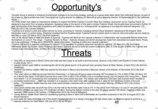 Opportunity's 
•Arcadia Group is looking to introduce fundamental changes to its sourcing strategy, working on a group-wide basis rather than individual fascias. As part of 
the shake-up, the business has hired Tesco’s former buying director for clothing Jon Bennett as group sourcing director. (8 September 2012 | By Catherine 
Neilan, ).
•Sir Philip Green has called on international retailers to support the British Fashion Council’s New Gen initiative, sponsored  by his Topshop brand, by 
pledging to buy stock from emerging designers. Speaking today at the launch of this year’s London Fashion Week, the Arcadia boss announced a further 10 
year sponsorship of the New Gen programme and called on retailers to make it a “virtuous circle” by agreeing to buy from the featured designers. (17 
February 2012 | By Caroline Nodder)
•Topshop is to launch a click-and-collect service by June, according to Topman managing director Dave Shepherd. Speaking at the Drapers’ Next 
Generation event in London today, Shepherd revealed that the Arcadia-owned Topshop/Topman retailer plans to have its click-and-collect service ready by 
late May or June. (22 March 2012 | By Ruth Faulkner)
•Hot on the ethical heels of H&M and Marks & Spencer, Topshop will debut an eco capsule collection in collaboration with sustainable fashion label From 
Somewhere on June 8. The range – Topshop Reclaim to Wear – features dresses and denim accessories made from discarded and waste fabric. Prices 
are to be confirmed. (19 May 2012, DRAPERS- article information -Topshop to debut eco capsule collection)
•Topman will launch a premium suiting line for autumn 12 to capitalise on growing consumer demand for tailoring. (25 April 2012 | By Ana Santi)
•Menswear labels Agi & Sam, Astrid Andersen and Shaun Samson are set to show at London Collections: Men in June as part of MAN, the Topman and 
Fashion East menswear show. (23 May 2012 | By Victoria Gallagher)
 
• Only 29% of consumers in Brazil, China and India say that it pays to be loyal to favored brands. (Source: COLLOQUY and Epsilon's Cross-Cultural 
Loyalty Study, 2011)
• swedish fashion giant H&M is considering the UK for the global launch of its planned new upmarket fascia & Other Stories. (4 April 2012 | By Gemma 
Goldfingle)
• Swedish fast fashion retailer H&M has opened its first store in Mexico and launched a Mexican version of its website. (5 November 2012 | By Ruth 
Faulkner)
• This news came as H&M announced that from December 1 to February 29 group sales including VAT increased by 13% to SEK 27.8bn (£2.6bn), 3% 
on a like-for-like basis. Profit after financial items rose 4.6% to SEK 3.7bn (£350m) due to increased buying cost not passed onto consumers.... Sales 
from March 1 to 27 increased by 22% compared to the same period last year. The retailer said collections had been well received which resulted in 
increased market share.... H&M has revealed it is to launch a new retail chain after posting a rise in sales for the first three months of the year 
today....The Swedish retailer said the new chain would provide customers with an even broader product offering. (29 March 2012 | By Victoria 
Gallagher)
• Zara parent Inditex saw net profit rise 32% in its first half as like-for-like sales rose by 7%. In the period from February 1 to July 31 net profit grew 32% 
to €944m (£758m) as sales rose 17% to €7.2bn (£5.8bn). During the first six months of the year the group opened 166 stores, meaning Inditex now 
operates 5,693 stores in 85 markets. (19 September 2012 | By Victoria Gallagher)
• Young fashion retailer River Island is considering opening a store in New York’s Manhattan as it ponders expansion in the US. (6 August 2012 | By 
Nicola Harrison)
• Last week the news broke that one of the world’s biggest popstars is to design a line for a UK high street chain, as Rihanna signed to produce a 
capsule collection for River Island. (28 July 2012 | By Ian Wright)
 
Threats
48
 