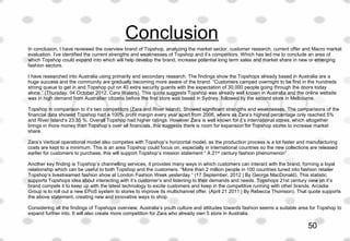 Conclusion
In conclusion, I have reviewed the overview brand of Topshop, analyzing the market sector, customer research, current offer and Macro market 
evaluation. I’ve identified the current strengths and weaknesses of Topshop and it’s competitors. Which has led me to conclude an area of 
which Topshop could expand into which will help develop the brand, increase potential long term sales and market share in new or emerging 
fashion sectors. 
I have researched into Australia using primarily and secondary research. The findings show the Topshops already based in Australia are a 
huge success and the community are gradually becoming more aware of the brand. “Customers camped overnight to be first in the hundreds 
strong queue to get in and Topshop put on 40 extra security guards with the expectation of 30,000 people going through the doors today 
alone.” (Thursday, 04 October 2012, Cara Waters). This quote suggests Topshop was already well known in Australia and the online website 
was in high demand from Australian citizens before the first store was based in Sydney, followed by the second store in Melbourne. 
Topshop in comparison to it’s two competitors (Zara and River Island), Showed significant strengths and weaknesses. The comparisons of the 
financial data showed Topshop had a 100% profit margin every year apart from 2006, where as Zara’s highest percentage only reached 5% 
and River Island’s 23.35 %. Overall Topshop had higher ratings. However Zara is well known for it’s international stores, which altogether 
brings in more money than Topshop’s over all financials, this suggests there is room for expansion for Topshop stores to increase market 
share. 
Zara’s Vertical operational model also competes with Topshop’s horizontal model, as the production process is a lot faster and manufacturing 
costs are kept to a minimum. This is an area Topshop could focus on, especially in international countries so the new collections are released 
earlier for customers to purchase, this will support Topshop’s mission statement “ A 21st
 century fashion phenomenon” .
Another key finding is Topshop’s channelling services, it provides many ways in which customers can interact with the brand, forming a loyal 
relationship which can be useful to both Topshop and the customers. “More than 2 million people in 100 countries tuned into fashion retailer 
Topshop’s livestreamed fashion show at London Fashion Week yesterday.” (17 September, 2012 | By George MacDonald). This statistic 
supports Topshops idea about interacting with it’s customer’s and listening to their demands and needs. Topshops 21st century view on it’s 
brand compels it to keep up with the latest technology to excite customers and keep in the competitive running with other brands. Arcadia 
Group is to roll out a new EPoS system to stores to improve its multichannel offer. (April 21 2011 | By Rebecca Thomson). That quote supports 
the above statement, creating new and innovative ways to shop.
Considering all the findings of Topshops overview, Australia’s youth culture and attitudes towards fashion seems a suitable area for Topshop to 
expand further into. It will also create more competition for Zara who already own 5 store in Australia. 
50
 