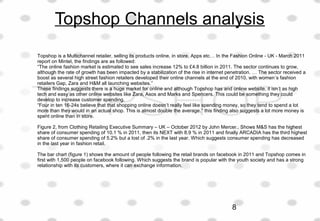 Topshop Channels analysis
Topshop is a Multichannel retailer, selling its products online, in store, Apps etc… In the Fashion Online - UK - March 2011
report on Mintel, the findings are as followed:
“The online fashion market is estimated to see sales increase 12% to £4.8 billion in 2011. The sector continues to grow,
although the rate of growth has been impacted by a stabilization of the rise in internet penetration. … The sector received a
boost as several high street fashion retailers developed their online channels at the end of 2010, with women’s fashion
retailers Gap, Zara and H&M all launching websites.”
These findings suggests there is a huge market for online and although Topshop has and online website, it isn’t as high
tech and easy as other online websites like Zara, Asos and Marks and Spencers. This could be something they could
develop to increase customer spending.
“Four in ten 16-24s believe that that shopping online doesn’t really feel like spending money, so they tend to spend a lot
more than they would in an actual shop. This is almost double the average.” this finding also suggests a lot more money is
spent online than in store.
Figure 2, from Clothing Retailing Executive Summary – UK – October 2012 by John Mercer.. Shows M&S has the highest
share of consumer spending of 10.1 % in 2011, then its NEXT with 8.9 % in 2011 and finally ARCADIA has the third highest
share of consumer spending of 5.2% but a lost of .2% in the last year. Which suggests consumer spending has decreased
in the last year in fashion retail.
The bar chart (figure 1) shows the amount of people following the retail brands on facebook in 2011 and Topshop comes in
first with 1,500 people on facebook following. Which suggests the brand is popular with the youth society and has a strong
relationship with its customers, where it can exchange information.
8
 
