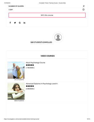 12/18/2018 Complete Trainer Training Course - Course Gate
https://coursegate.co.uk/course/complete-trainer-training-course/ 10/13
568 STUDENTS ENROLLED568 STUDENTS ENROLLED
( 7 REVIEWS )( 7 REVIEWS )
Adult Psychology Course
371 STUDENTS
( 8 REVIEWS )( 8 REVIEWS )
Advanced Diploma in Psychology Level 4
698 STUDENTS
   
22NUMBER OF QUIZZESNUMBER OF QUIZZES
1 DAY1 DAY
VIDEO COURSES


Gift this courseGift this course
 