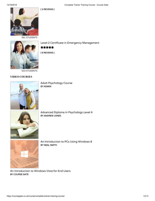 12/18/2018 Complete Trainer Training Course - Course Gate
https://coursegate.co.uk/course/complete-trainer-training-course/ 12/13
( 2 REVIEWS )( 2 REVIEWS )
591 STUDENTS
( 9 REVIEWS )( 9 REVIEWS )
Level 2 Certi cate in Emergency Management
533 STUDENTS

VIDEO COURSES
Adult Psychology Course
BY ADMINBY ADMIN
Advanced Diploma in Psychology Level 4
BY ANDREW JONESBY ANDREW JONES
An Introduction to PCs Using Windows 8
BY NEAL SMITHBY NEAL SMITH
An Introduction to Windows Vista for End Users
BY COURSE GATEBY COURSE GATE
 