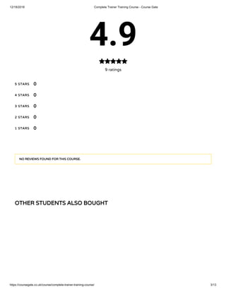 12/18/2018 Complete Trainer Training Course - Course Gate
https://coursegate.co.uk/course/complete-trainer-training-course/ 3/13
OTHER STUDENTS ALSO BOUGHTOTHER STUDENTS ALSO BOUGHT
4.9
9 ratings

5 STARS5 STARS
4 STARS4 STARS
3 STARS3 STARS
2 STARS2 STARS
1 STARS1 STARS
00
00
00
00
00
NO REVIEWS FOUND FOR THIS COURSE.NO REVIEWS FOUND FOR THIS COURSE.
 
