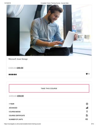 12/18/2018 Complete Trainer Training Course - Course Gate
https://coursegate.co.uk/course/complete-trainer-training-course/ 9/13
526
Microsoft Azure Storage
££69.0069.00££489.00489.00

££69.0069.00££459.00459.00
1 YEAR
ADVANCEDADVANCED
COURSE BADGECOURSE BADGE
COURSE CERTIFICATECOURSE CERTIFICATE
6161NUMBER OF UNITSNUMBER OF UNITS
TAKE THIS COURSETAKE THIS COURSE
 