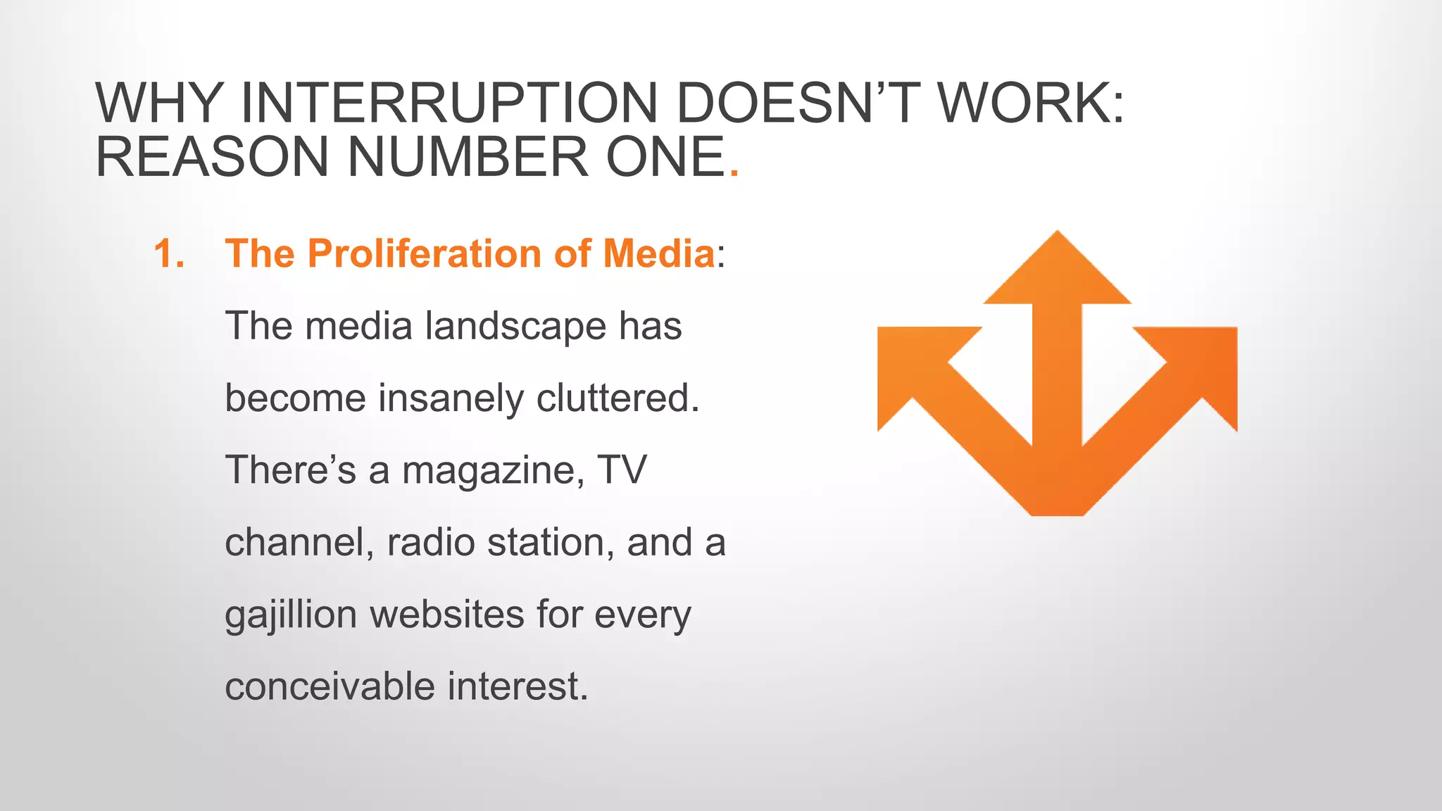 1. The Proliferation of Media:
The media landscape has
become insanely cluttered.
There’s a magazine, TV
channel, radio station, and a
gajillion websites for every
conceivable interest.
WHY INTERRUPTION DOESN’T WORK:
REASON NUMBER ONE.
 