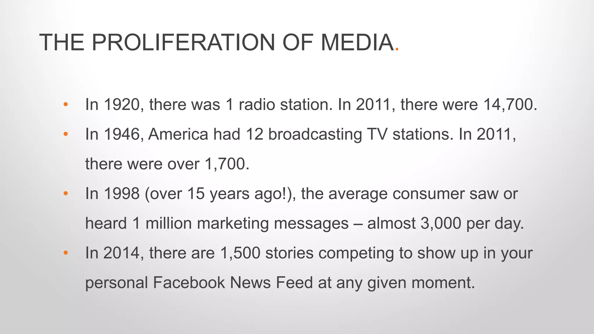 • In 1920, there was 1 radio station. In 2011, there were 14,700.
• In 1946, America had 12 broadcasting TV stations. In 2011,
there were over 1,700.
• In 1998 (over 15 years ago!), the average consumer saw or
heard 1 million marketing messages – almost 3,000 per day.
• In 2014, there are 1,500 stories competing to show up in your
personal Facebook News Feed at any given moment.
THE PROLIFERATION OF MEDIA.
 