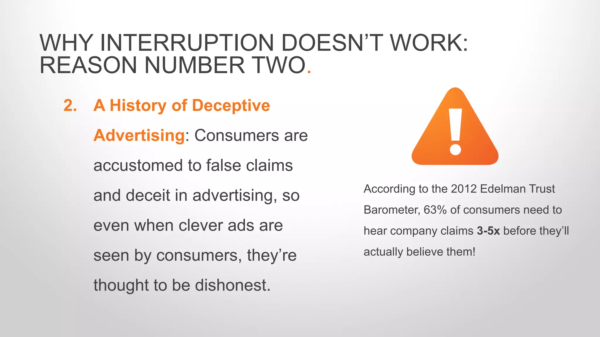 2. A History of Deceptive
Advertising: Consumers are
accustomed to false claims
and deceit in advertising, so
even when clever ads are
seen by consumers, they’re
thought to be dishonest.
WHY INTERRUPTION DOESN’T WORK:
REASON NUMBER TWO.
According to the 2012 Edelman Trust
Barometer, 63% of consumers need to
hear company claims 3-5x before they’ll
actually believe them!
 