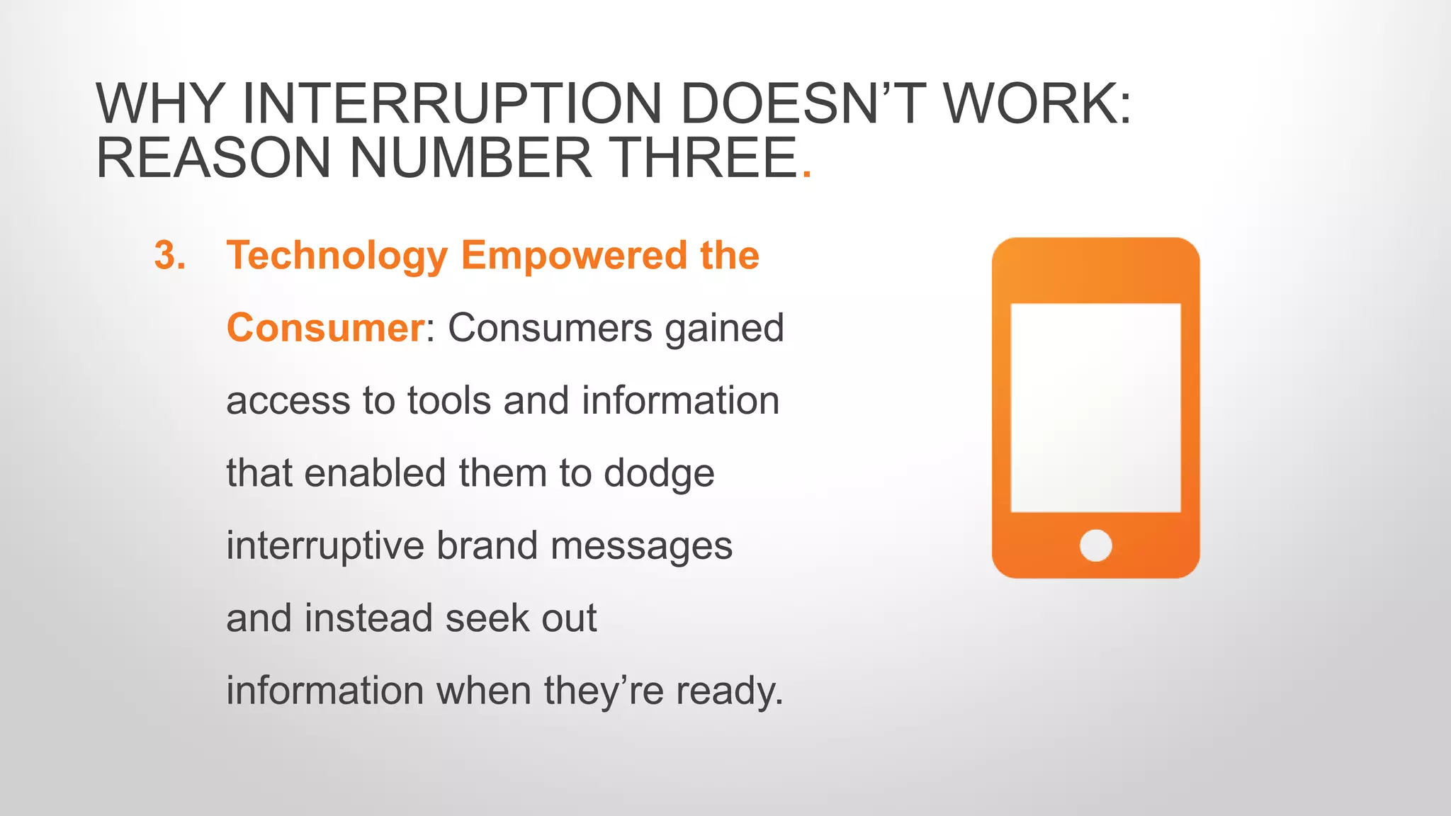 3. Technology Empowered the
Consumer: Consumers gained
access to tools and information
that enabled them to dodge
interruptive brand messages
and instead seek out
information when they’re ready.
WHY INTERRUPTION DOESN’T WORK:
REASON NUMBER THREE.
 