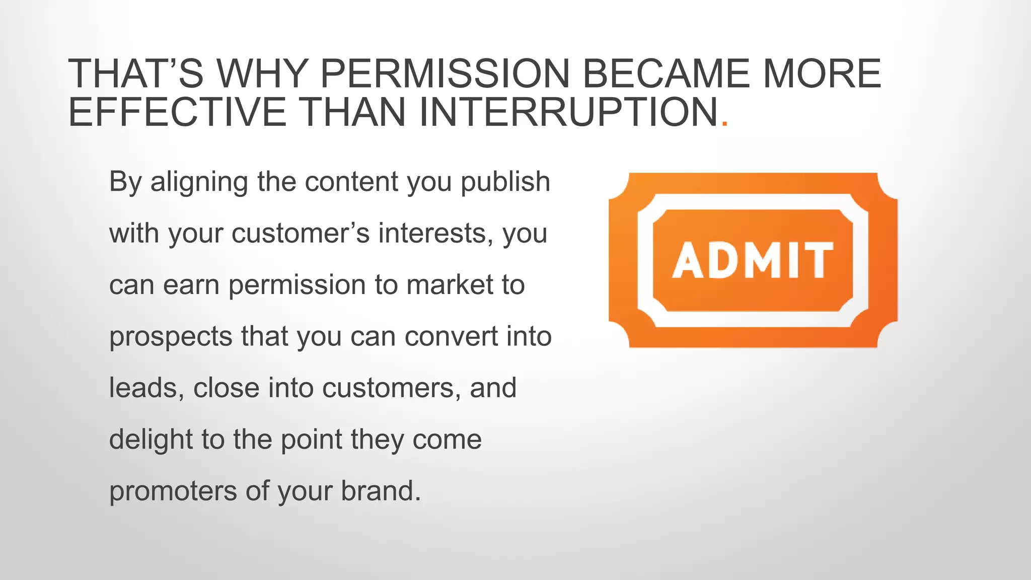 By aligning the content you publish
with your customer’s interests, you
can earn permission to market to
prospects that you can convert into
leads, close into customers, and
delight to the point they come
promoters of your brand.
THAT’S WHY PERMISSION BECAME MORE
EFFECTIVE THAN INTERRUPTION.
 