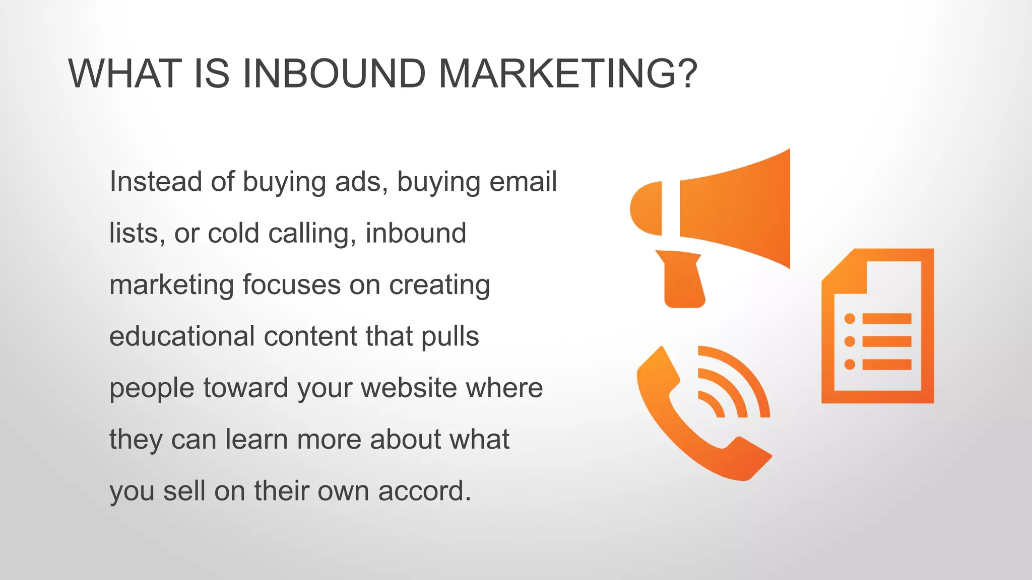 Instead of buying ads, buying email
lists, or cold calling, inbound
marketing focuses on creating
educational content that pulls
people toward your website where
they can learn more about what
you sell on their own accord.
WHAT IS INBOUND MARKETING?
 