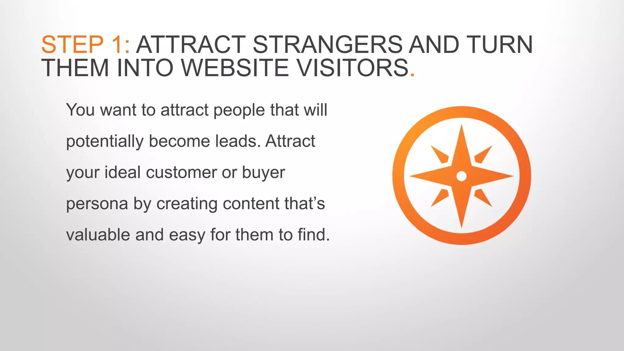 You want to attract people that will
potentially become leads. Attract
your ideal customer or buyer
persona by creating content that’s
valuable and easy for them to find.
STEP 1: ATTRACT STRANGERS AND TURN
THEM INTO WEBSITE VISITORS.
 