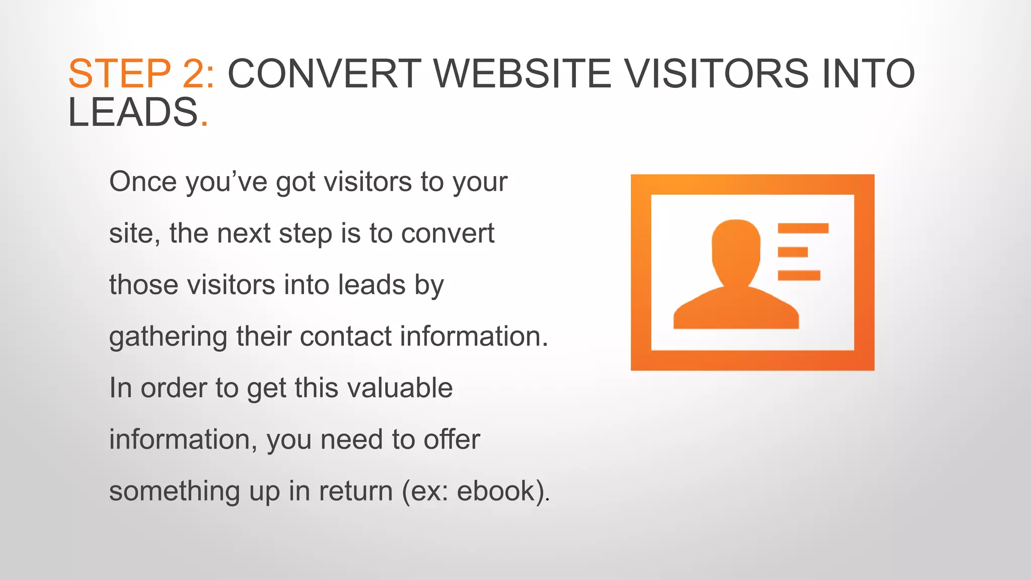 Once you’ve got visitors to your
site, the next step is to convert
those visitors into leads by
gathering their contact information.
In order to get this valuable
information, you need to offer
something up in return (ex: ebook).
STEP 2: CONVERT WEBSITE VISITORS INTO
LEADS.
 