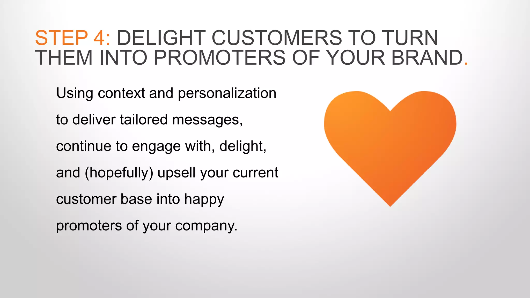 Using context and personalization
to deliver tailored messages,
continue to engage with, delight,
and (hopefully) upsell your current
customer base into happy
promoters of your company.
STEP 4: DELIGHT CUSTOMERS TO TURN
THEM INTO PROMOTERS OF YOUR BRAND.
 