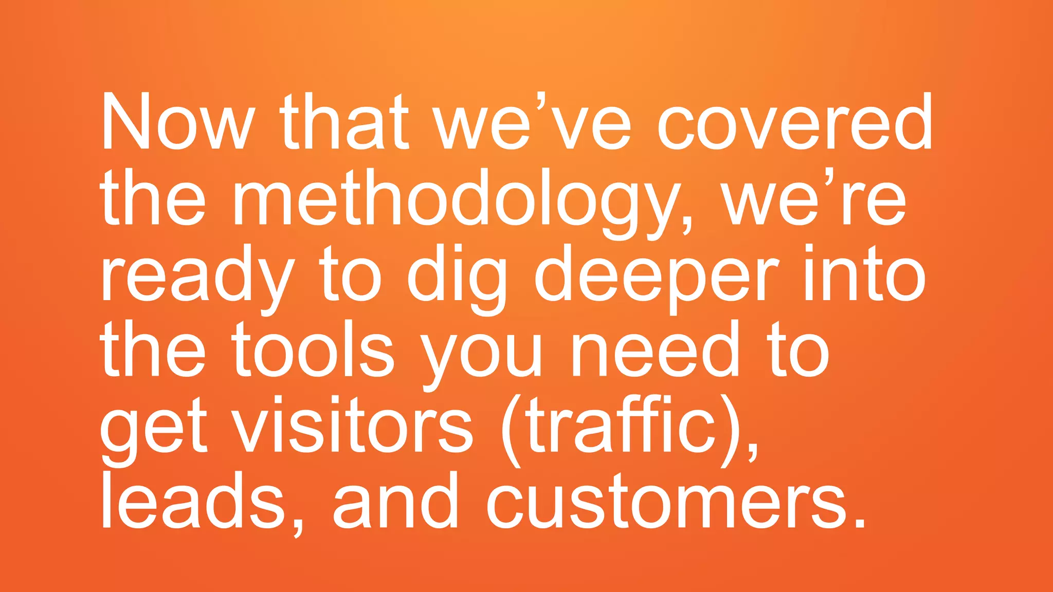 Now that we’ve covered
the methodology, we’re
ready to dig deeper into
the tools you need to
get visitors (traffic),
leads, and customers.
 
