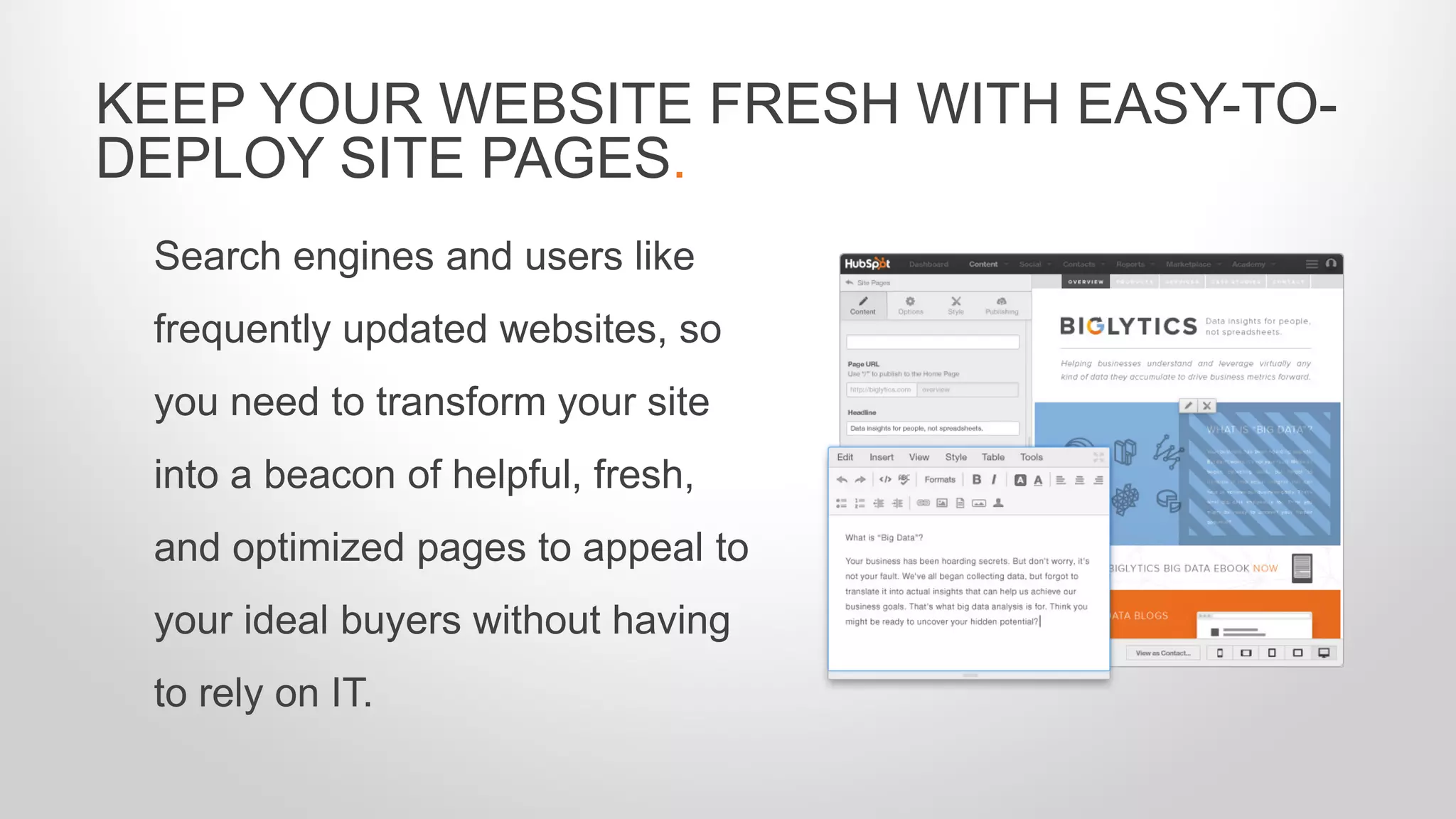 Search engines and users like
frequently updated websites, so
you need to transform your site
into a beacon of helpful, fresh,
and optimized pages to appeal to
your ideal buyers without having
to rely on IT.
KEEP YOUR WEBSITE FRESH WITH EASY-TO-
DEPLOY SITE PAGES.
 