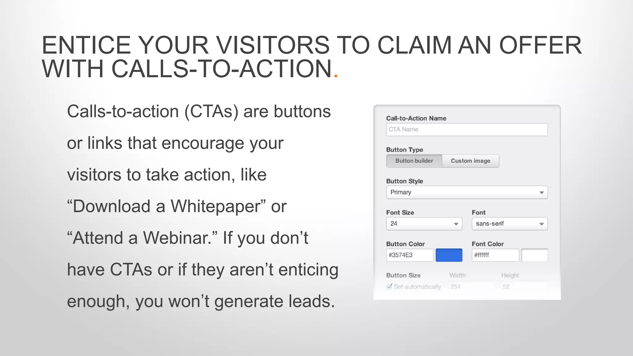 Calls-to-action (CTAs) are buttons
or links that encourage your
visitors to take action, like
“Download a Whitepaper” or
“Attend a Webinar.” If you don’t
have CTAs or if they aren’t enticing
enough, you won’t generate leads.
ENTICE YOUR VISITORS TO CLAIM AN OFFER
WITH CALLS-TO-ACTION.
 