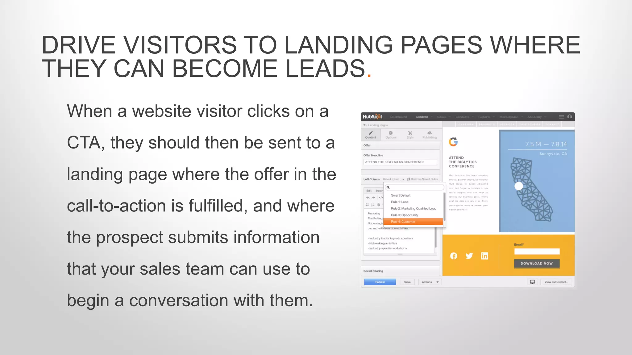 When a website visitor clicks on a
CTA, they should then be sent to a
landing page where the offer in the
call-to-action is fulfilled, and where
the prospect submits information
that your sales team can use to
begin a conversation with them.
DRIVE VISITORS TO LANDING PAGES WHERE
THEY CAN BECOME LEADS.
 