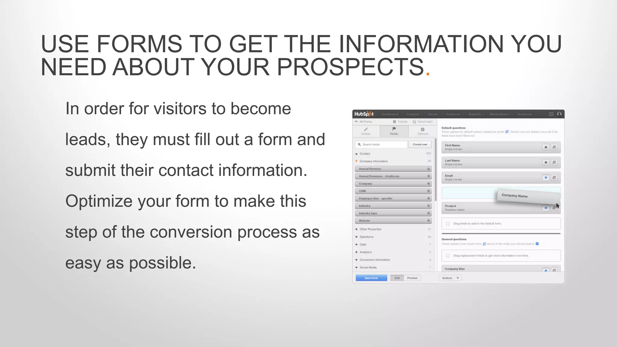 In order for visitors to become
leads, they must fill out a form and
submit their contact information.
Optimize your form to make this
step of the conversion process as
easy as possible.
USE FORMS TO GET THE INFORMATION YOU
NEED ABOUT YOUR PROSPECTS.
 