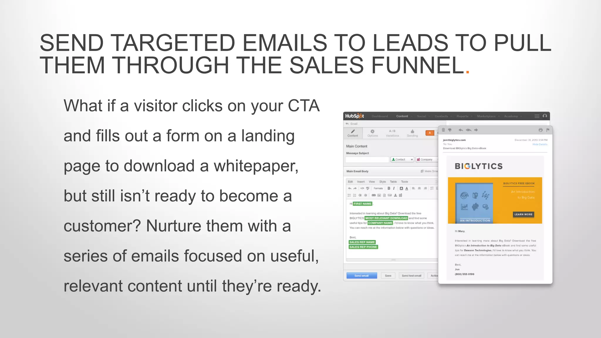 What if a visitor clicks on your CTA
and fills out a form on a landing
page to download a whitepaper,
but still isn’t ready to become a
customer? Nurture them with a
series of emails focused on useful,
relevant content until they’re ready.
SEND TARGETED EMAILS TO LEADS TO PULL
THEM THROUGH THE SALES FUNNEL.
 