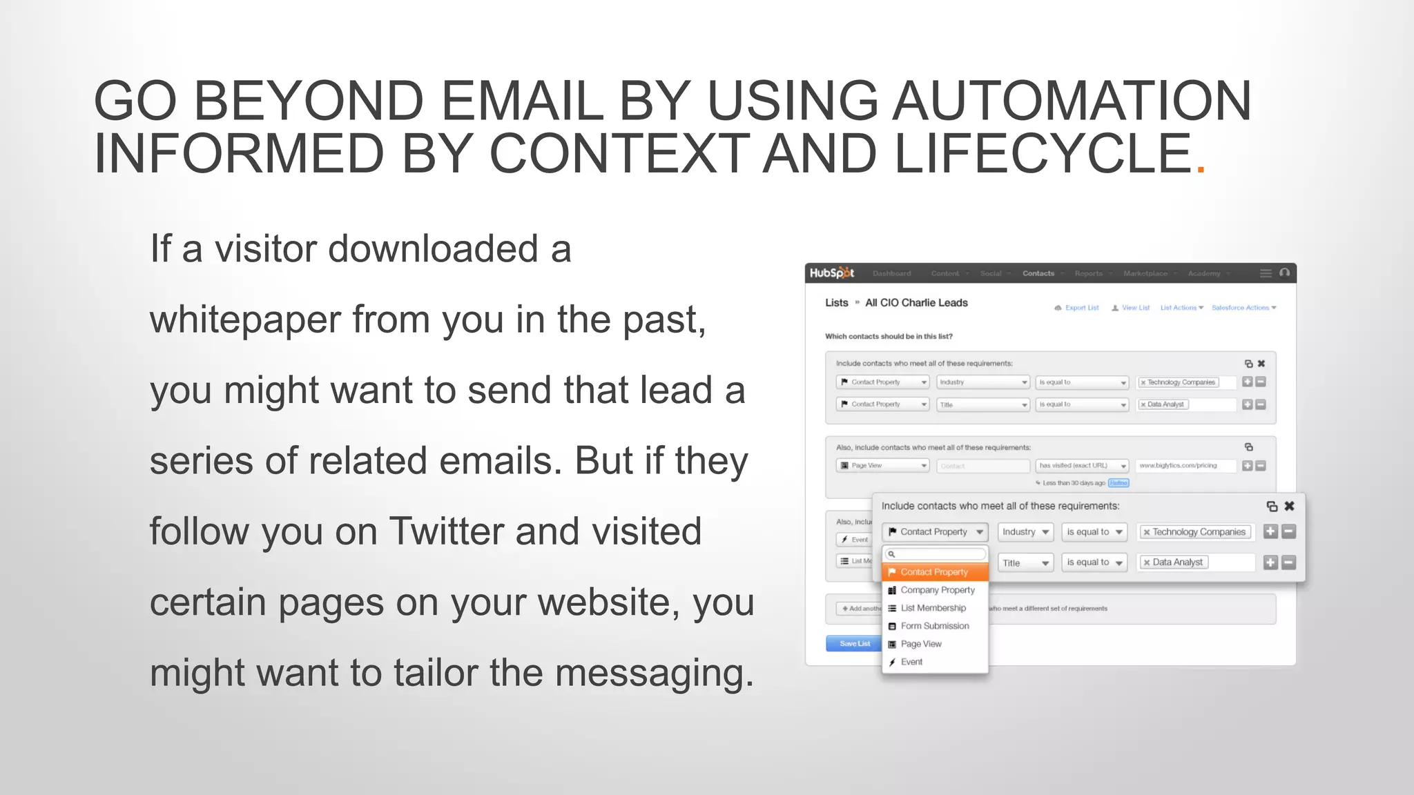 If a visitor downloaded a
whitepaper from you in the past,
you might want to send that lead a
series of related emails. But if they
follow you on Twitter and visited
certain pages on your website, you
might want to tailor the messaging.
GO BEYOND EMAIL BY USING AUTOMATION
INFORMED BY CONTEXT AND LIFECYCLE.
 