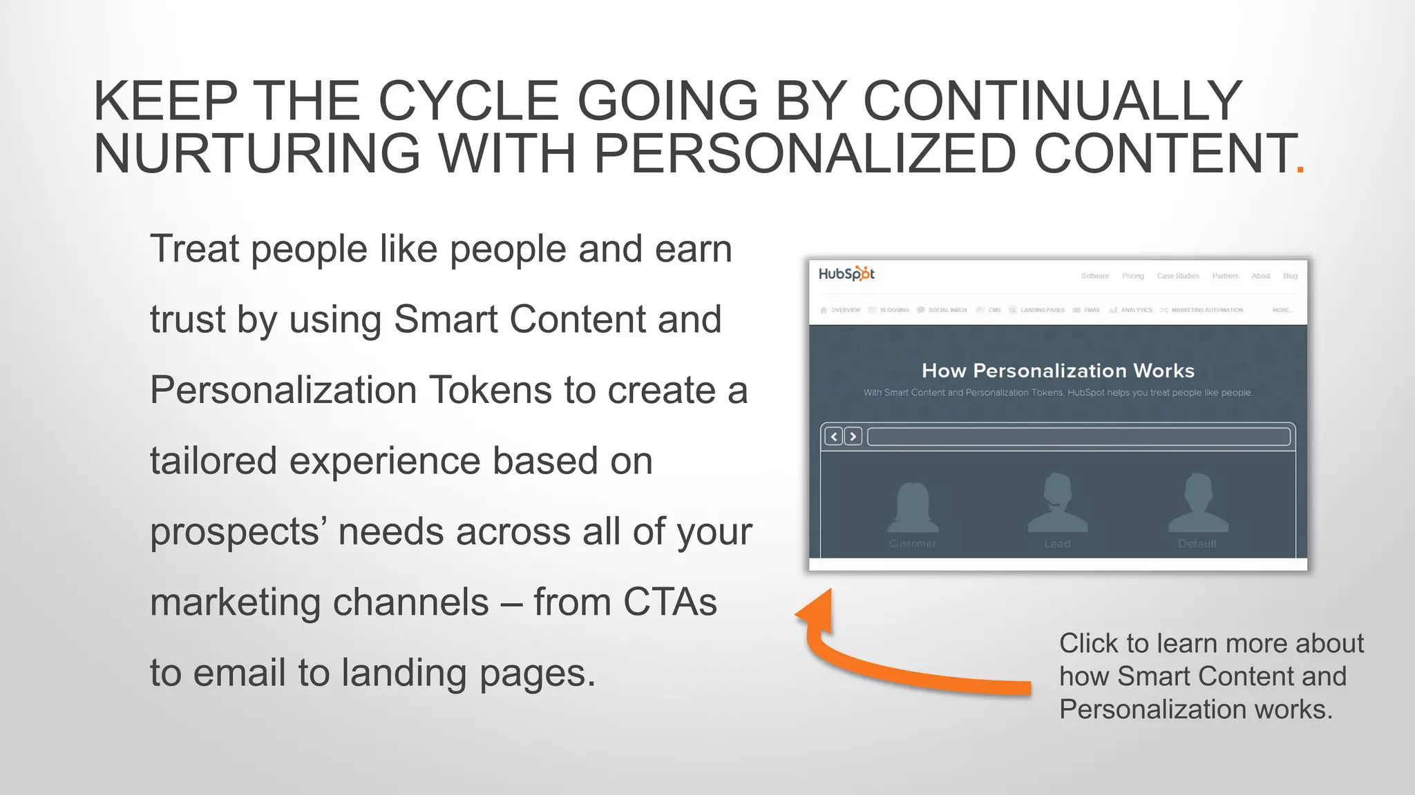 Treat people like people and earn
trust by using Smart Content and
Personalization Tokens to create a
tailored experience based on
prospects’ needs across all of your
marketing channels – from CTAs
to email to landing pages.
KEEP THE CYCLE GOING BY CONTINUALLY
NURTURING WITH PERSONALIZED CONTENT.
Click to learn more about
how Smart Content and
Personalization works.
 