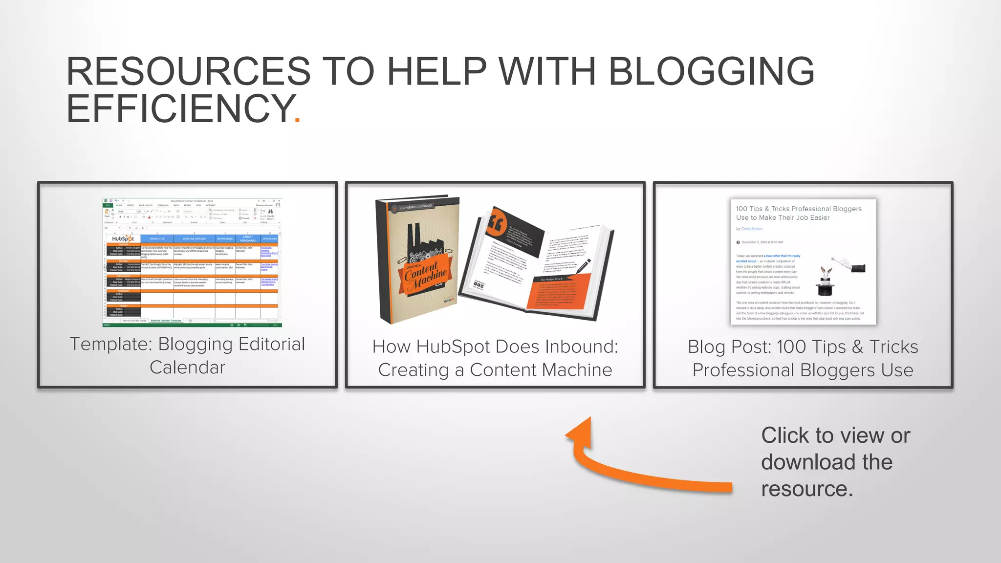 RESOURCES TO HELP WITH BLOGGING
EFFICIENCY.
Template: Blogging Editorial
Calendar
How HubSpot Does Inbound:
Creating a Content Machine
Blog Post: 100 Tips & Tricks
Professional Bloggers Use
Click to view or
download the
resource.
 
