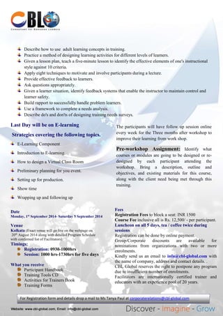 Describe how to use adult learning concepts in training.
Practice a method of designing learning activities for different levels of learners.
Given a lesson plan, teach a five-minute lesson to identify the effective elements of one's instructional
style against 10 criteria.
Apply eight techniques to motivate and involve participants during a lecture.
Provide effective feedback to learners.
Ask questions appropriately.
Given a learner situation, identify feedback systems that enable the instructor to maintain control and
learner safety.
Build rapport to successfully handle problem learners.
Use a framework to complete a needs analysis.
Describe do's and don'ts of designing training needs surveys.
Last Day will be on E-learning
Strategies covering the following topics.
E-Learning Component
Introduction to E-learning.
How to design a Virtual Class Room
Preliminary planning for you event.
Setting up for production.
Show time
Wrapping up and following up
Date
Monday, 1st
September 2014- Saturday 5 September 2014
Venue
Kolkata (Exact venue will go live on the webpage on
20th
August 2014 along with detailed Program Schedule
with confirmed list of Facilitators)
Timings:
Registration: 0930-1000hrs
Session: 1000 hrs-1730hrs for five days
What you receive
Participant Handbook
Training Tools CD
Activities for Trainers Book
Training Forms
Fees
Registration Fees to block a seat: INR 1500
Course Fee inclusive all is Rs. 12,500/ - per participant.
Luncheon on all 5 days, tea / coffee twice during
sessions
Registration can be done by online payment.
Group/Corporate discounts are available for
nominations from organizations with two or more
enrolments.
Kindly send us an email to info@cbl-global.com with
the name of company, address and contact details. .
CBL Global reserves the right to postpone any program
due to insufficient number of enrolments.
Facilitators are internationally certified trainer and
educators with an experience pool of 20 years.
The participants will have follow up session online
every week for the Three months after workshop to
improve their learning from work shop.
Pre-workshop Assignment: Identify what
courses or modules are going to be designed or re-
designed by each participant attending the
workshop. Bring a description, outline and
objectives, and existing materials for this course,
along with the client need being met through this
training.
For Registration form and details drop a mail to Ms Tanya Paul at corporaterelations@cbl-global.com
 