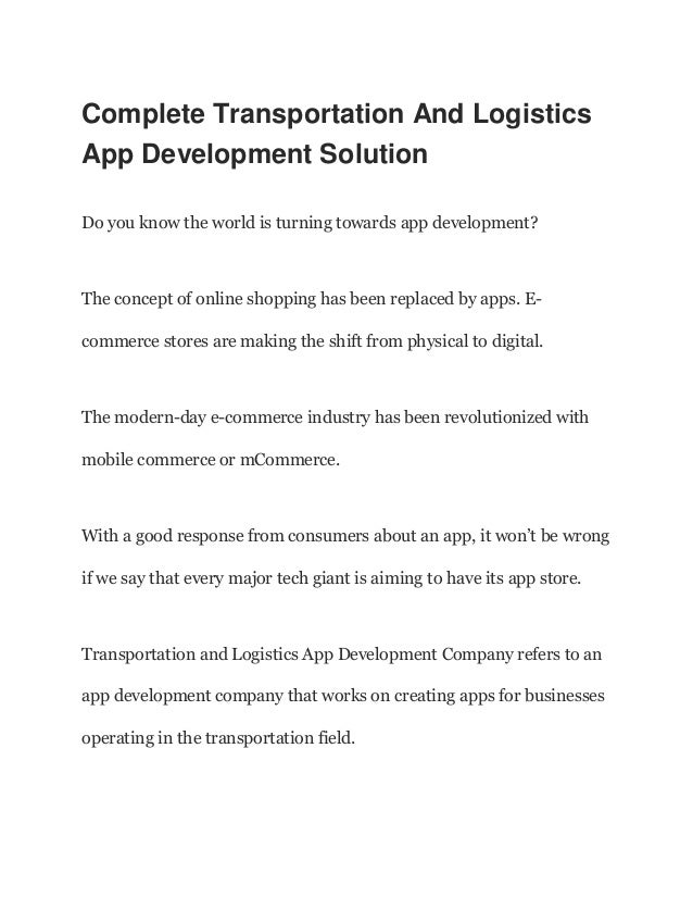 Complete Transportation And Logistics
App Development Solution
Do you know the world is turning towards app development?
The concept of online shopping has been replaced by apps. E-
commerce stores are making the shift from physical to digital.
The modern-day e-commerce industry has been revolutionized with
mobile commerce or mCommerce.
With a good response from consumers about an app, it won’t be wrong
if we say that every major tech giant is aiming to have its app store.
Transportation and Logistics App Development Company refers to an
app development company that works on creating apps for businesses
operating in the transportation field.
 