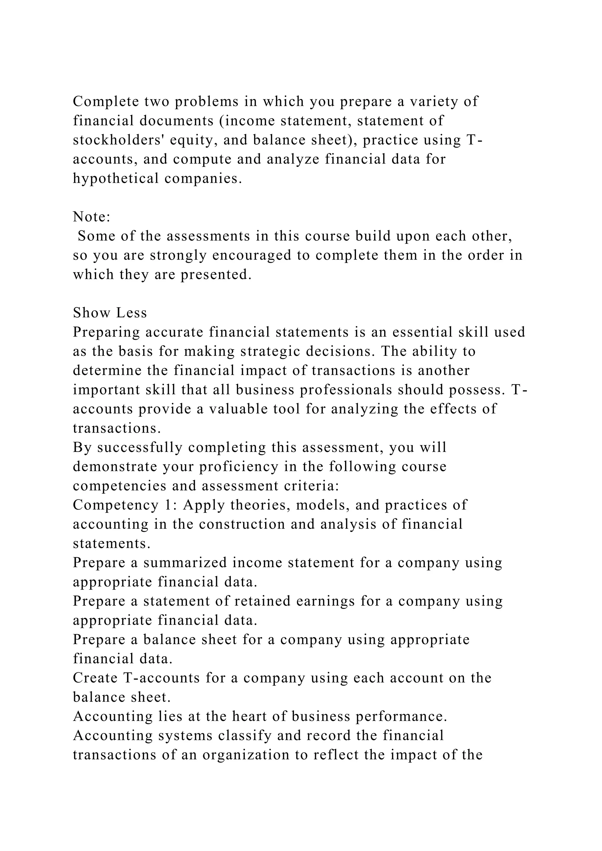 Complete two problems in which you prepare a variety of
financial documents (income statement, statement of
stockholders' equity, and balance sheet), practice using T-
accounts, and compute and analyze financial data for
hypothetical companies.
Note:
Some of the assessments in this course build upon each other,
so you are strongly encouraged to complete them in the order in
which they are presented.
Show Less
Preparing accurate financial statements is an essential skill used
as the basis for making strategic decisions. The ability to
determine the financial impact of transactions is another
important skill that all business professionals should possess. T-
accounts provide a valuable tool for analyzing the effects of
transactions.
By successfully completing this assessment, you will
demonstrate your proficiency in the following course
competencies and assessment criteria:
Competency 1: Apply theories, models, and practices of
accounting in the construction and analysis of financial
statements.
Prepare a summarized income statement for a company using
appropriate financial data.
Prepare a statement of retained earnings for a company using
appropriate financial data.
Prepare a balance sheet for a company using appropriate
financial data.
Create T-accounts for a company using each account on the
balance sheet.
Accounting lies at the heart of business performance.
Accounting systems classify and record the financial
transactions of an organization to reflect the impact of the
 
