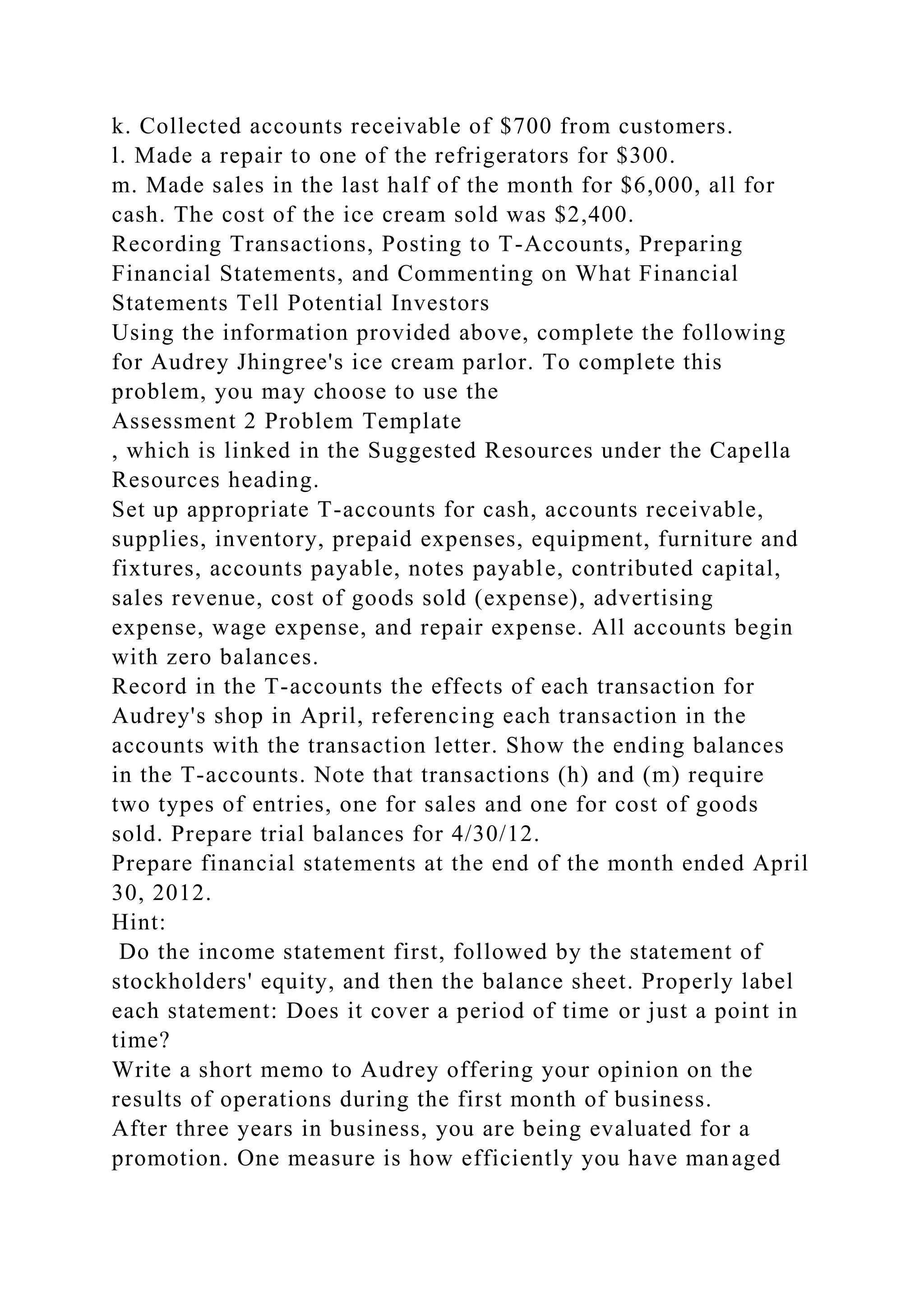 k. Collected accounts receivable of $700 from customers.
l. Made a repair to one of the refrigerators for $300.
m. Made sales in the last half of the month for $6,000, all for
cash. The cost of the ice cream sold was $2,400.
Recording Transactions, Posting to T-Accounts, Preparing
Financial Statements, and Commenting on What Financial
Statements Tell Potential Investors
Using the information provided above, complete the following
for Audrey Jhingree's ice cream parlor. To complete this
problem, you may choose to use the
Assessment 2 Problem Template
, which is linked in the Suggested Resources under the Capella
Resources heading.
Set up appropriate T-accounts for cash, accounts receivable,
supplies, inventory, prepaid expenses, equipment, furniture and
fixtures, accounts payable, notes payable, contributed capital,
sales revenue, cost of goods sold (expense), advertising
expense, wage expense, and repair expense. All accounts begin
with zero balances.
Record in the T-accounts the effects of each transaction for
Audrey's shop in April, referencing each transaction in the
accounts with the transaction letter. Show the ending balances
in the T-accounts. Note that transactions (h) and (m) require
two types of entries, one for sales and one for cost of goods
sold. Prepare trial balances for 4/30/12.
Prepare financial statements at the end of the month ended April
30, 2012.
Hint:
Do the income statement first, followed by the statement of
stockholders' equity, and then the balance sheet. Properly label
each statement: Does it cover a period of time or just a point in
time?
Write a short memo to Audrey offering your opinion on the
results of operations during the first month of business.
After three years in business, you are being evaluated for a
promotion. One measure is how efficiently you have managed
 