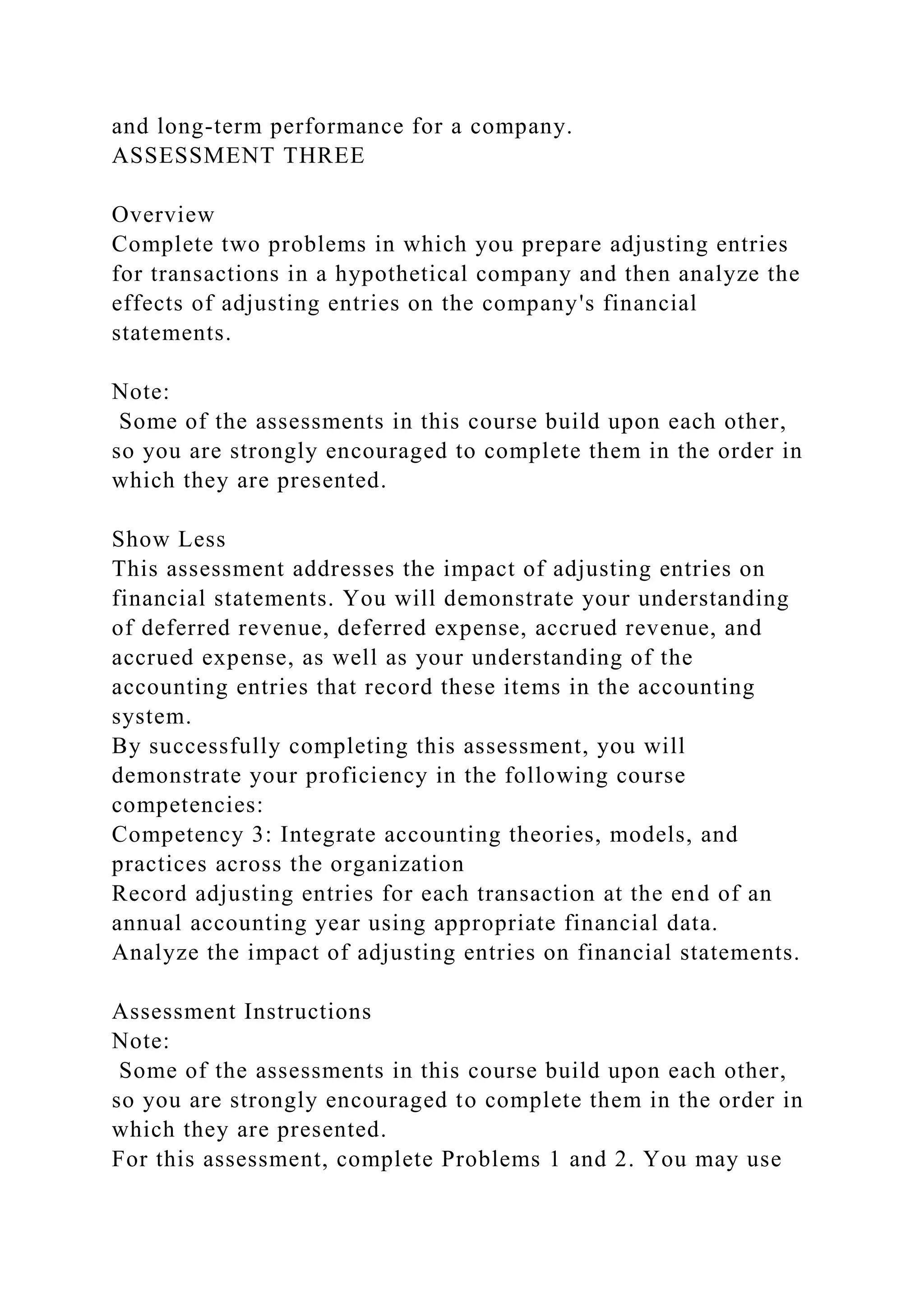 and long-term performance for a company.
ASSESSMENT THREE
Overview
Complete two problems in which you prepare adjusting entries
for transactions in a hypothetical company and then analyze the
effects of adjusting entries on the company's financial
statements.
Note:
Some of the assessments in this course build upon each other,
so you are strongly encouraged to complete them in the order in
which they are presented.
Show Less
This assessment addresses the impact of adjusting entries on
financial statements. You will demonstrate your understanding
of deferred revenue, deferred expense, accrued revenue, and
accrued expense, as well as your understanding of the
accounting entries that record these items in the accounting
system.
By successfully completing this assessment, you will
demonstrate your proficiency in the following course
competencies:
Competency 3: Integrate accounting theories, models, and
practices across the organization
Record adjusting entries for each transaction at the end of an
annual accounting year using appropriate financial data.
Analyze the impact of adjusting entries on financial statements.
Assessment Instructions
Note:
Some of the assessments in this course build upon each other,
so you are strongly encouraged to complete them in the order in
which they are presented.
For this assessment, complete Problems 1 and 2. You may use
 