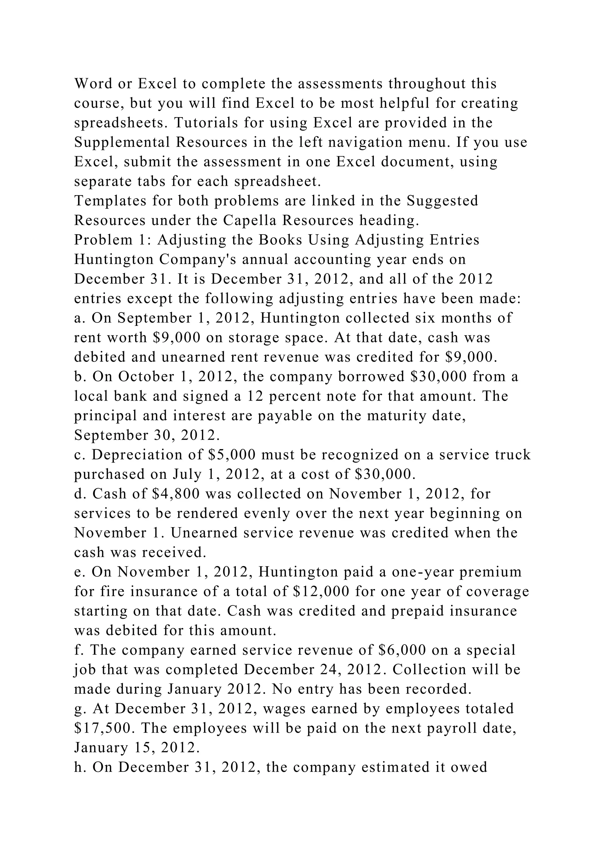 Word or Excel to complete the assessments throughout this
course, but you will find Excel to be most helpful for creating
spreadsheets. Tutorials for using Excel are provided in the
Supplemental Resources in the left navigation menu. If you use
Excel, submit the assessment in one Excel document, using
separate tabs for each spreadsheet.
Templates for both problems are linked in the Suggested
Resources under the Capella Resources heading.
Problem 1: Adjusting the Books Using Adjusting Entries
Huntington Company's annual accounting year ends on
December 31. It is December 31, 2012, and all of the 2012
entries except the following adjusting entries have been made:
a. On September 1, 2012, Huntington collected six months of
rent worth $9,000 on storage space. At that date, cash was
debited and unearned rent revenue was credited for $9,000.
b. On October 1, 2012, the company borrowed $30,000 from a
local bank and signed a 12 percent note for that amount. The
principal and interest are payable on the maturity date,
September 30, 2012.
c. Depreciation of $5,000 must be recognized on a service truck
purchased on July 1, 2012, at a cost of $30,000.
d. Cash of $4,800 was collected on November 1, 2012, for
services to be rendered evenly over the next year beginning on
November 1. Unearned service revenue was credited when the
cash was received.
e. On November 1, 2012, Huntington paid a one-year premium
for fire insurance of a total of $12,000 for one year of coverage
starting on that date. Cash was credited and prepaid insurance
was debited for this amount.
f. The company earned service revenue of $6,000 on a special
job that was completed December 24, 2012. Collection will be
made during January 2012. No entry has been recorded.
g. At December 31, 2012, wages earned by employees totaled
$17,500. The employees will be paid on the next payroll date,
January 15, 2012.
h. On December 31, 2012, the company estimated it owed
 
