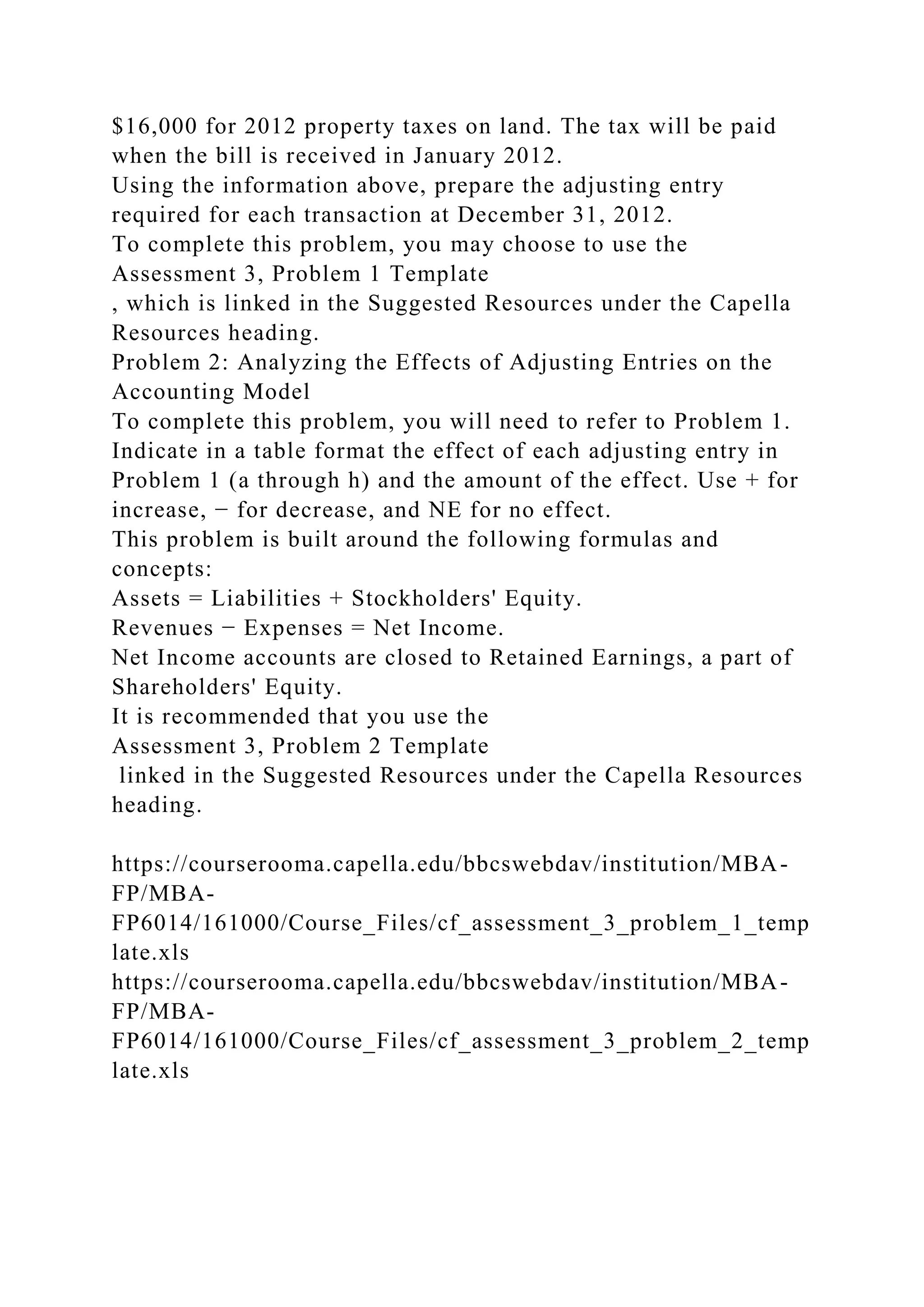 $16,000 for 2012 property taxes on land. The tax will be paid
when the bill is received in January 2012.
Using the information above, prepare the adjusting entry
required for each transaction at December 31, 2012.
To complete this problem, you may choose to use the
Assessment 3, Problem 1 Template
, which is linked in the Suggested Resources under the Capella
Resources heading.
Problem 2: Analyzing the Effects of Adjusting Entries on the
Accounting Model
To complete this problem, you will need to refer to Problem 1.
Indicate in a table format the effect of each adjusting entry in
Problem 1 (a through h) and the amount of the effect. Use + for
increase, − for decrease, and NE for no effect.
This problem is built around the following formulas and
concepts:
Assets = Liabilities + Stockholders' Equity.
Revenues − Expenses = Net Income.
Net Income accounts are closed to Retained Earnings, a part of
Shareholders' Equity.
It is recommended that you use the
Assessment 3, Problem 2 Template
linked in the Suggested Resources under the Capella Resources
heading.
https://courserooma.capella.edu/bbcswebdav/institution/MBA-
FP/MBA-
FP6014/161000/Course_Files/cf_assessment_3_problem_1_temp
late.xls
https://courserooma.capella.edu/bbcswebdav/institution/MBA-
FP/MBA-
FP6014/161000/Course_Files/cf_assessment_3_problem_2_temp
late.xls
 